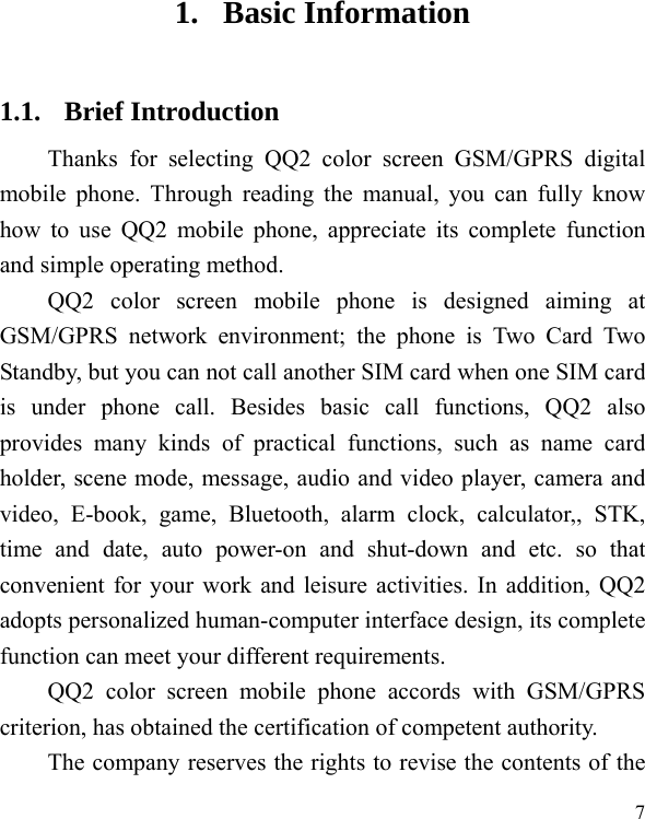  7 1. Basic Information 1.1. Brief Introduction Thanks for selecting QQ2 color screen GSM/GPRS digital mobile phone. Through reading the manual, you can fully know how to use QQ2 mobile phone, appreciate its complete function and simple operating method.   QQ2 color screen mobile phone is designed aiming at GSM/GPRS network environment; the phone is Two Card Two Standby, but you can not call another SIM card when one SIM card is under phone call. Besides basic call functions, QQ2 also provides many kinds of practical functions, such as name card holder, scene mode, message, audio and video player, camera and video, E-book, game, Bluetooth, alarm clock, calculator,, STK, time and date, auto power-on and shut-down and etc. so that convenient for your work and leisure activities. In addition, QQ2 adopts personalized human-computer interface design, its complete function can meet your different requirements.           QQ2 color screen mobile phone accords with GSM/GPRS criterion, has obtained the certification of competent authority.   The company reserves the rights to revise the contents of the 
