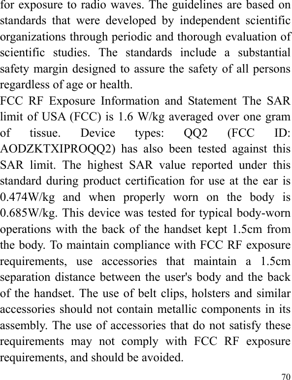  70 for exposure to radio waves. The guidelines are based on standards that were developed by independent scientific organizations through periodic and thorough evaluation of scientific studies. The standards include a substantial safety margin designed to assure the safety of all persons regardless of age or health. FCC RF Exposure Information and Statement The SAR limit of USA (FCC) is 1.6 W/kg averaged over one gram of tissue. Device types: QQ2 (FCC ID: AODZKTXIPROQQ2) has also been tested against this SAR limit. The highest SAR value reported under this standard during product certification for use at the ear is 0.474W/kg and when properly worn on the body is 0.685W/kg. This device was tested for typical body-worn operations with the back of the handset kept 1.5cm from the body. To maintain compliance with FCC RF exposure requirements, use accessories that maintain a 1.5cm separation distance between the user&apos;s body and the back of the handset. The use of belt clips, holsters and similar accessories should not contain metallic components in its assembly. The use of accessories that do not satisfy these requirements may not comply with FCC RF exposure requirements, and should be avoided. 