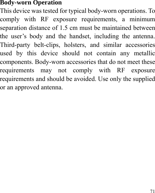  71  Body-worn Operation This device was tested for typical body-worn operations. To comply with RF exposure requirements, a minimum separation distance of 1.5 cm must be maintained between the user’s body and the handset, including the antenna. Third-party belt-clips, holsters, and similar accessories used by this device should not contain any metallic components. Body-worn accessories that do not meet these requirements may not comply with RF exposure requirements and should be avoided. Use only the supplied or an approved antenna.    