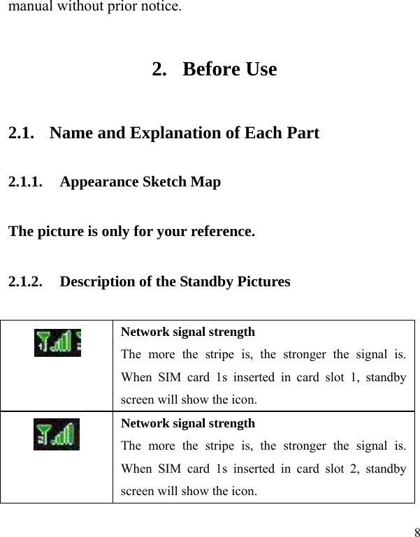 8 manual without prior notice.   2. Before Use 2.1. Name and Explanation of Each Part 2.1.1. Appearance Sketch Map   The picture is only for your reference. 2.1.2. Description of the Standby Pictures  Network signal strength The more the stripe is, the stronger the signal is. When SIM card 1s inserted in card slot 1, standby screen will show the icon.  Network signal strength The more the stripe is, the stronger the signal is. When SIM card 1s inserted in card slot 2, standby screen will show the icon. 