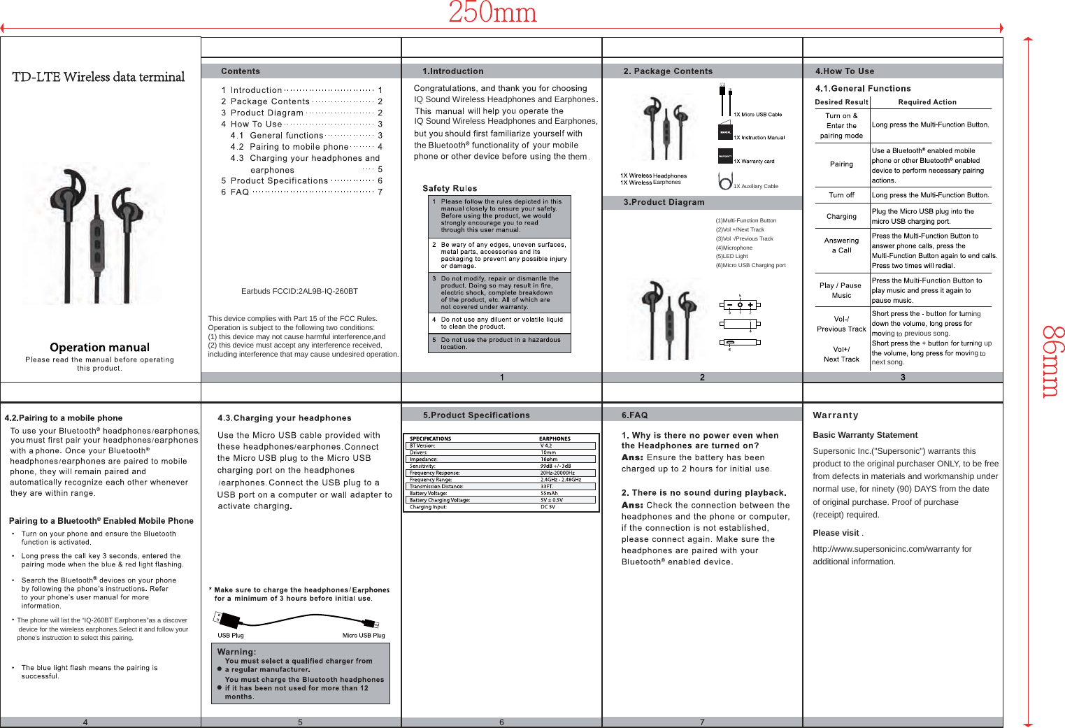 next song.inginginging upto previous song.toIQ Sound Wireless Headphones and EarphonesIQ Sound Wireless Headphones and Earphones(1)Multi-Function Button(2)Vol +/Next Track(3)Vol -/Previous TrackThe phone will list the “IQ-260BT Earphones”as a discover device for the wireless earphones.Select it and follow your phone’s instruction to select this pairing.(4)MicrophoneSupersonic Inc.(&quot;Supersonic&quot;) warrants this product to the original purchaser ONLY, to be free from defects in materials and workmanship under normal use, for ninety (90) DAYS from the date of original purchase. Proof of purchase (receipt) required.http://www.supersonicinc.com/warranty for additional information.Please visit .Basic Warranty StatementWarranty(5)LED Light(6)Micro USB Charging port//////them1X Auxiliary CableEarphonesEarbuds FCCID:2AL9B-IQ-260BTThis device complies with Part 15 of the FCC Rules. Operation is subject to the following two conditions: (1) this device may not cause harmful interference,and (2) this device must accept any interference received,including interference that may cause undesired operation.TTD-LTE Wireless data terminal