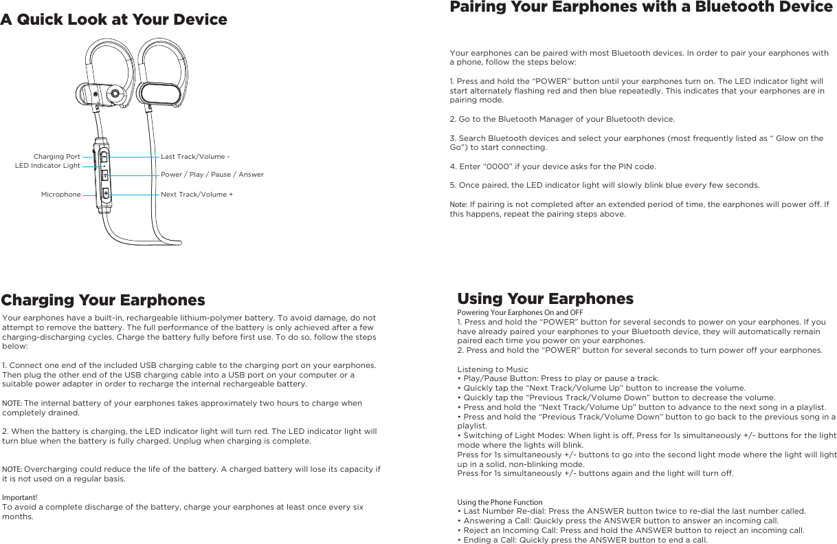 A Quick Look at Your DeviceCharging Your EarphonesPairing Your Earphones with a Bluetooth DeviceYour earphones can be paired with most Bluetooth devices. In order to pair your earphones with a phone, follow the steps below:1. Press and hold the “POWER” button until your earphones turn on. The LED indicator light will start alternately flashing red and then blue repeatedly. This indicates that your earphones are in pairing mode.2. Go to the Bluetooth Manager of your Bluetooth device.3. Search Bluetooth devices and select your earphones (most frequently listed as “ Glow on the Go”) to start connecting.4. Enter “0000” if your device asks for the PIN code.5. Once paired, the LED indicator light will slowly blink blue every few seconds.Note: If pairing is not completed after an extended period of time, the earphones will power off. Ifthis happens, repeat the pairing steps above.Your earphones have a built-in, rechargeable lithium-polymer battery. To avoid damage, do not attempt to remove the battery. The full performance of the battery is only achieved after a few charging-discharging cycles. Charge the battery fully before first use. To do so, follow the steps below:1. Connect one end of the included USB charging cable to the charging port on your earphones. Then plug the other end of the USB charging cable into a USB port on your computer or a suitable power adapter in order to recharge the internal rechargeable battery.NOTE: The internal battery of your earphones takes approximately two hours to charge when completely drained.2. When the battery is charging, the LED indicator light will turn red. The LED indicator light will turn blue when the battery is fully charged. Unplug when charging is complete.NOTE: Overcharging could reduce the life of the battery. A charged battery will lose its capacity if it is not used on a regular basis.Important!To avoid a complete discharge of the battery, charge your earphones at least once every six months.Using Your EarphonesPowering Your Earphones On and OFF1. Press and hold the “POWER” button for several seconds to power on your earphones. If you have already paired your earphones to your Bluetooth device, they will automatically remain paired each time you power on your earphones.2. Press and hold the “POWER” button for several seconds to turn power off your earphones.Listening to Music• Play/Pause Button: Press to play or pause a track.• Quickly tap the “Next Track/Volume Up” button to increase the volume.• Quickly tap the “Previous Track/Volume Down” button to decrease the volume.• Press and hold the “Next Track/Volume Up” button to advance to the next song in a playlist.• Press and hold the “Previous Track/Volume Down” button to go back to the previous song in aplaylist.• Switching of Light Modes: When light is off, Press for 1s simultaneously +/- buttons for the light mode where the lights will blink. Press for 1s simultaneously +/- buttons to go into the second light mode where the light will light up in a solid, non-blinking mode. Press for 1s simultaneously +/- buttons again and the light will turn off.Using the Phone Function• Last Number Re-dial: Press the ANSWER button twice to re-dial the last number called.• Answering a Call: Quickly press the ANSWER button to answer an incoming call.• Reject an Incoming Call: Press and hold the ANSWER button to reject an incoming call.• Ending a Call: Quickly press the ANSWER button to end a call.LED Indicator LightMicrophonePower / Play / Pause / AnswerNext Track/Volume +Last Track/Volume - Charging Port