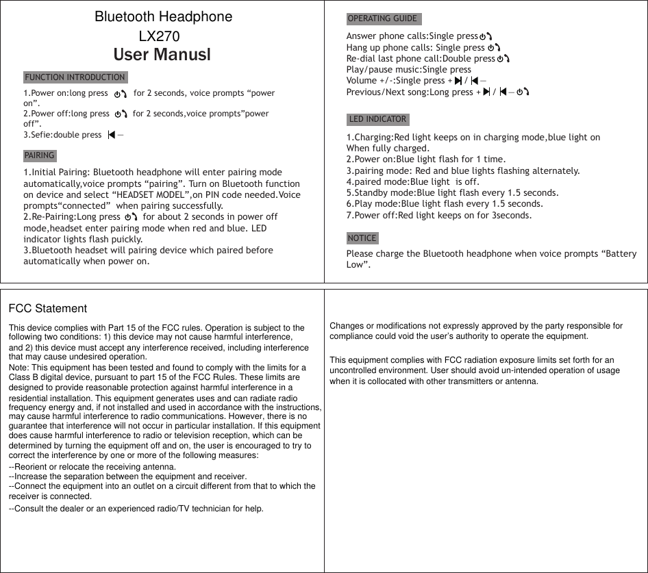 User ManuslFUNCTION INTRODUCTIONPAIRING1.Power on:long press          for 2 seconds, voice prompts “power on”.2.Power off:long press         for 2 seconds,voice prompts”power off”.3.Sefie:double press      —      1.Initial Pairing: Bluetooth headphone will enter pairing modeautomatically,voice prompts “pairing”. Turn on Bluetooth functionon device and select “HEADSET MODEL”,on PIN code needed.Voice prompts“connected”  when pairing successfully.2.Re-Pairing:Long press        for about 2 seconds in power offmode,headset enter pairing mode when red and blue. LEDindicator lights flash puickly.3.Bluetooth headset will pairing device which paired beforeautomatically when power on.Answer phone calls:Single pressHang up phone calls: Single pressRe-dial last phone call:Double pressPlay/pause music:Single pressVolume +/-:Single press +    /    — Previous/Next song:Long press +    /    —OPERATING GUIDELED INDICATOR1.Charging:Red light keeps on in charging mode,blue light onWhen fully charged.2.Power on:Blue light flash for 1 time.3.pairing mode: Red and blue lights flashing alternately.4.paired mode:Blue light  is off.5.Standby mode:Blue light flash every 1.5 seconds.6.Play mode:Blue light flash every 1.5 seconds.7.Power off:Red light keeps on for 3seconds.NOTICEPlease charge the Bluetooth headphone when voice prompts “Battery Low”.Bluetooth HeadphoneLX270FCC Statement This device complies with Part 15 of the FCC rules. Operation is subject to the following two conditions: 1) this device may not cause harmful interference, and 2) this device must accept any interference received, including interference that may cause undesired operation.Note: This equipment has been tested and found to comply with the limits for a Class B digital device, pursuant to part 15 of the FCC Rules. These limits are designed to provide reasonable protection against harmful interference in a residential installation. This equipment generates uses and can radiate radio frequency energy and, if not installed and used in accordance with the instructions, may cause harmful interference to radio communications. However, there is noguarantee that interference will not occur in particular installation. If this equipment does cause harmful interference to radio or television reception, which can be determined by turning the equipment off and on, the user is encouraged to try to correct the interference by one or more of the following measures:--Reorient or relocate the receiving antenna.--Increase the separation between the equipment and receiver.--Connect the equipment into an outlet on a circuit different from that to which the receiver is connected.--Consult the dealer or an experienced radio/TV technician for help.Changes or modifications not expressly approved by the party responsible for compliance could void the user’s authority to operate the equipment.This equipment complies with FCC radiation exposure limits set forth for an uncontrolled environment. User should avoid un-intended operation of usage when it is collocated with other transmitters or antenna.