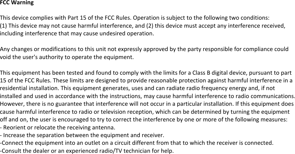   FCC Warning  This device complies with Part 15 of the FCC Rules. Operation is subject to the following two conditions: (1) This device may not cause harmful interference, and (2) this device must accept any interference received, including interference that may cause undesired operation.  Any changes or modifications to this unit not expressly approved by the party responsible for compliance could void the user&apos;s authority to operate the equipment.  This equipment has been tested and found to comply with the limits for a Class B digital device, pursuant to part 15 of the FCC Rules. These limits are designed to provide reasonable protection against harmful interference in a residential installation. This equipment generates, uses and can radiate radio frequency energy and, if not installed and used in accordance with the instructions, may cause harmful interference to radio communications. However, there is no guarantee that interference will not occur in a particular installation. If this equipment does cause harmful interference to radio or television reception, which can be determined by turning the equipment off and on, the user is encouraged to try to correct the interference by one or more of the following measures: - Reorient or relocate the receiving antenna. - Increase the separation between the equipment and receiver. -Connect the equipment into an outlet on a circuit different from that to which the receiver is connected. -Consult the dealer or an experienced radio/TV technician for help.  