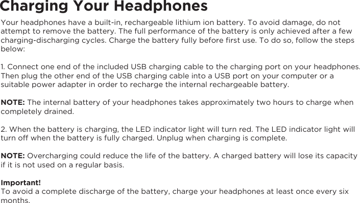 Charging Your HeadphonesYour headphones have a built-in, rechargeable lithium ion battery. To avoid damage, do not attempt to remove the battery. The full performance of the battery is only achieved after a few charging-discharging cycles. Charge the battery fully before ﬁrst use. To do so, follow the steps below:1. Connect one end of the included USB charging cable to the charging port on your headphones. Then plug the other end of the USB charging cable into a USB port on your computer or a suitable power adapter in order to recharge the internal rechargeable battery.NOTE: The internal battery of your headphones takes approximately two hours to charge when completely drained.2. When the battery is charging, the LED indicator light will turn red. The LED indicator light will turn off when the battery is fully charged. Unplug when charging is complete.NOTE: Overcharging could reduce the life of the battery. A charged battery will lose its capacity if it is not used on a regular basis.Important!To avoid a complete discharge of the battery, charge your headphones at least once every six months.