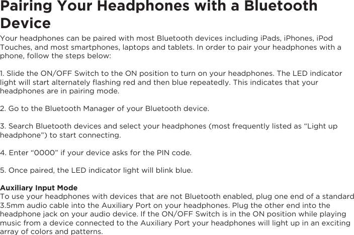 Pairing Your Headphones with a Bluetooth DeviceYour headphones can be paired with most Bluetooth devices including iPads, iPhones, iPod Touches, and most smartphones, laptops and tablets. In order to pair your headphones with a phone, follow the steps below:1. Slide the ON/OFF Switch to the ON position to turn on your headphones. The LED indicator light will start alternately ﬂashing red and then blue repeatedly. This indicates that your headphones are in pairing mode.2. Go to the Bluetooth Manager of your Bluetooth device.3. Search Bluetooth devices and select your headphones (most frequently listed as “Light up headphone”) to start connecting.4. Enter “0000” if your device asks for the PIN code.5. Once paired, the LED indicator light will blink blue.Auxiliary Input ModeTo use your headphones with devices that are not Bluetooth enabled, plug one end of a standard3.5mm audio cable into the Auxiliary Port on your headphones. Plug the other end into theheadphone jack on your audio device. If the ON/OFF Switch is in the ON position while playing music from a device connected to the Auxiliary Port your headphones will light up in an exciting array of colors and patterns.