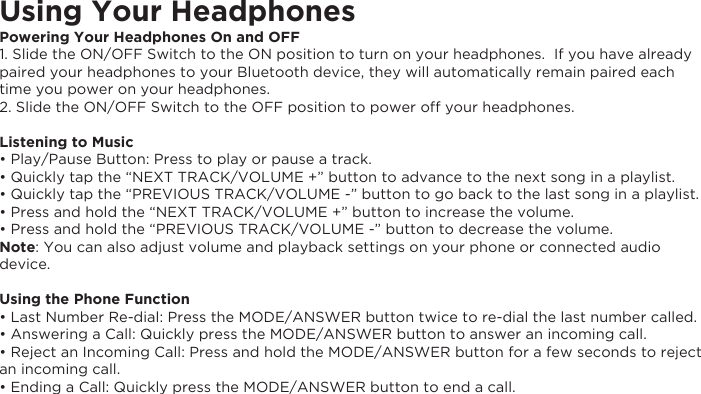 Using Your HeadphonesPowering Your Headphones On and OFF1. Slide the ON/OFF Switch to the ON position to turn on your headphones.  If you have already paired your headphones to your Bluetooth device, they will automatically remain paired each time you power on your headphones.  2. Slide the ON/OFF Switch to the OFF position to power off your headphones. Listening to Music• Play/Pause Button: Press to play or pause a track.• Quickly tap the “NEXT TRACK/VOLUME +” button to advance to the next song in a playlist.• Quickly tap the “PREVIOUS TRACK/VOLUME -” button to go back to the last song in a playlist.• Press and hold the “NEXT TRACK/VOLUME +” button to increase the volume.• Press and hold the “PREVIOUS TRACK/VOLUME -” button to decrease the volume.Note: You can also adjust volume and playback settings on your phone or connected audio device.Using the Phone Function• Last Number Re-dial: Press the MODE/ANSWER button twice to re-dial the last number called.• Answering a Call: Quickly press the MODE/ANSWER button to answer an incoming call.• Reject an Incoming Call: Press and hold the MODE/ANSWER button for a few seconds to reject an incoming call.• Ending a Call: Quickly press the MODE/ANSWER button to end a call.