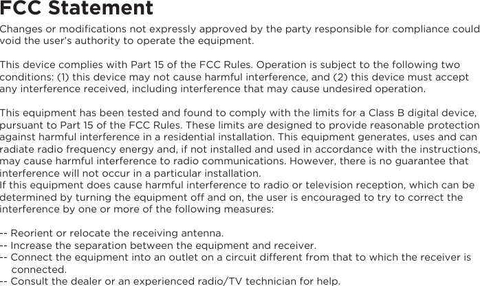 FCC StatementChanges or modiﬁcations not expressly approved by the party responsible for compliance could void the user’s authority to operate the equipment. This device complies with Part 15 of the FCC Rules. Operation is subject to the following two conditions: (1) this device may not cause harmful interference, and (2) this device must accept any interference received, including interference that may cause undesired operation.This equipment has been tested and found to comply with the limits for a Class B digital device, pursuant to Part 15 of the FCC Rules. These limits are designed to provide reasonable protection against harmful interference in a residential installation. This equipment generates, uses and can radiate radio frequency energy and, if not installed and used in accordance with the instructions, may cause harmful interference to radio communications. However, there is no guarantee that interference will not occur in a particular installation.If this equipment does cause harmful interference to radio or television reception, which can be determined by turning the equipment off and on, the user is encouraged to try to correct the interference by one or more of the following measures:-- Reorient or relocate the receiving antenna.-- Increase the separation between the equipment and receiver.-- Connect the equipment into an outlet on a circuit different from that to which the receiver is     connected.-- Consult the dealer or an experienced radio/TV technician for help.
