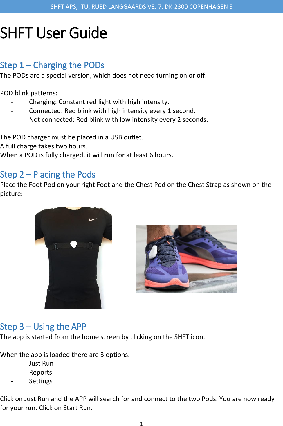 SHFT APS, ITU, RUED LANGGAARDS VEJ 7, DK-2300 COPENHAGEN S  1  SHFT User Guide   Step 1 &ndash; Charging the PODs The PODs are a special version, which does not need turning on or off.   POD blink patterns: -               Charging: Constant red light with high intensity. -               Connected: Red blink with high intensity every 1 second. -               Not connected: Red blink with low intensity every 2 seconds.   The POD charger must be placed in a USB outlet. A full charge takes two hours. When a POD is fully charged, it will run for at least 6 hours.   Step 2 &ndash; Placing the Pods Place the Foot Pod on your right Foot and the Chest Pod on the Chest Strap as shown on the picture:               Step 3 &ndash; Using the APP The app is started from the home screen by clicking on the SHFT icon.  When the app is loaded there are 3 options. -               Just Run -               Reports -               Settings  Click on Just Run and the APP will search for and connect to the two Pods. You are now ready for your run. Click on Start Run. 