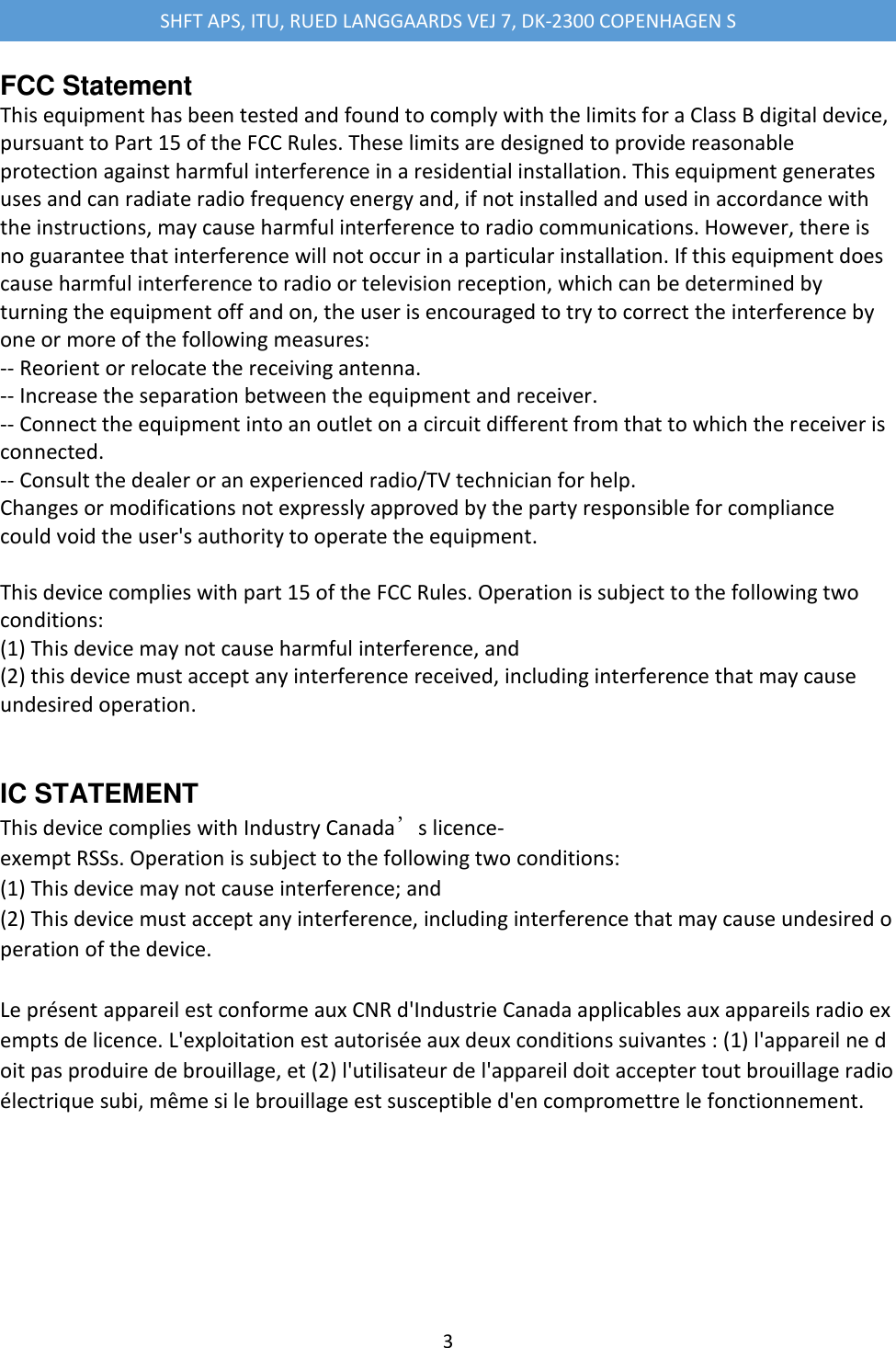 SHFT APS, ITU, RUED LANGGAARDS VEJ 7, DK-2300 COPENHAGEN S  3  FCC Statement This equipment has been tested and found to comply with the limits for a Class B digital device, pursuant to Part 15 of the FCC Rules. These limits are designed to provide reasonable protection against harmful interference in a residential installation. This equipment generates uses and can radiate radio frequency energy and, if not installed and used in accordance with the instructions, may cause harmful interference to radio communications. However, there is no guarantee that interference will not occur in a particular installation. If this equipment does cause harmful interference to radio or television reception, which can be determined by turning the equipment off and on, the user is encouraged to try to correct the interference by one or more of the following measures: -- Reorient or relocate the receiving antenna. -- Increase the separation between the equipment and receiver. -- Connect the equipment into an outlet on a circuit different from that to which the receiver is connected. -- Consult the dealer or an experienced radio/TV technician for help. Changes or modifications not expressly approved by the party responsible for compliance could void the user's authority to operate the equipment.  This device complies with part 15 of the FCC Rules. Operation is subject to the following two conditions: (1) This device may not cause harmful interference, and (2) this device must accept any interference received, including interference that may cause undesired operation.  IC STATEMENT This device complies with Industry Canada&rsquo;s licence-exempt RSSs. Operation is subject to the following two conditions: (1) This device may not cause interference; and (2) This device must accept any interference, including interference that may cause undesired operation of the device.  Le pr&eacute;sent appareil est conforme aux CNR d'Industrie Canada applicables aux appareils radio exempts de licence. L'exploitation est autoris&eacute;e aux deux conditions suivantes : (1) l'appareil ne doit pas produire de brouillage, et (2) l'utilisateur de l'appareil doit accepter tout brouillage radio&eacute;lectrique subi, m&ecirc;me si le brouillage est susceptible d'en compromettre le fonctionnement.   