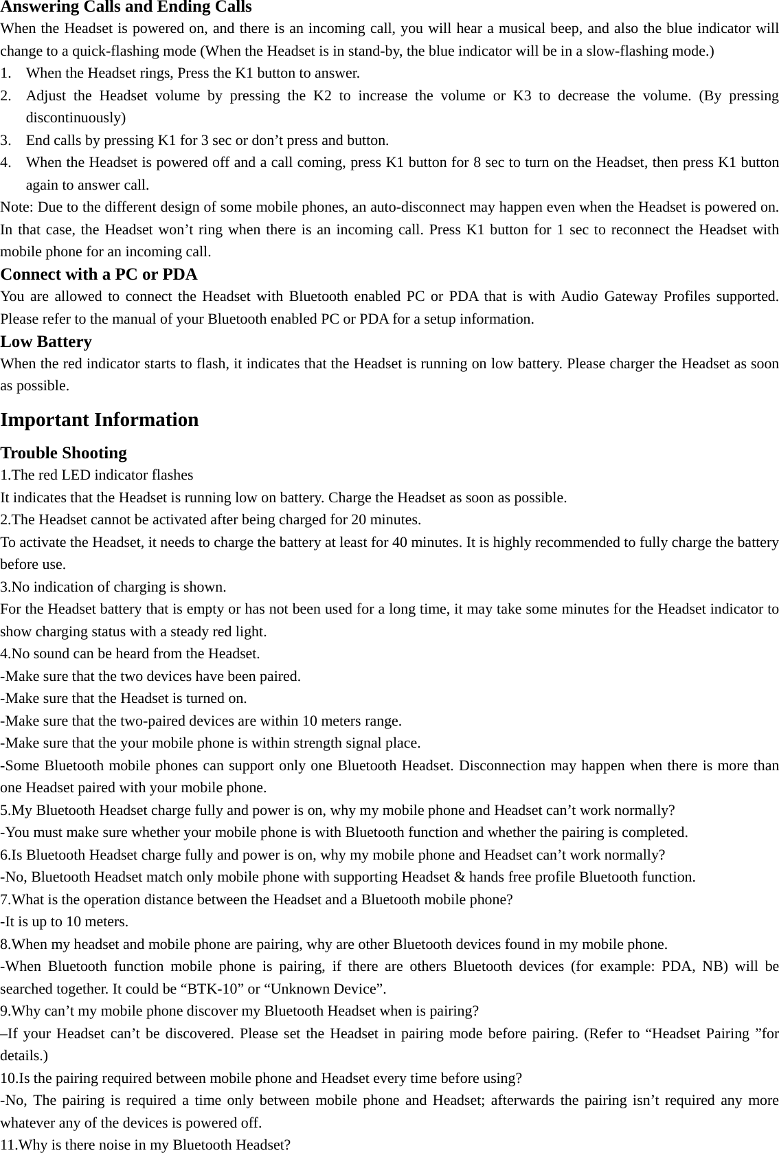 Answering Calls and Ending Calls When the Headset is powered on, and there is an incoming call, you will hear a musical beep, and also the blue indicator will change to a quick-flashing mode (When the Headset is in stand-by, the blue indicator will be in a slow-flashing mode.) 1. When the Headset rings, Press the K1 button to answer. 2. Adjust the Headset volume by pressing the K2 to increase the volume or K3 to decrease the volume. (By pressing discontinuously) 3. End calls by pressing K1 for 3 sec or don’t press and button. 4. When the Headset is powered off and a call coming, press K1 button for 8 sec to turn on the Headset, then press K1 button again to answer call. Note: Due to the different design of some mobile phones, an auto-disconnect may happen even when the Headset is powered on. In that case, the Headset won’t ring when there is an incoming call. Press K1 button for 1 sec to reconnect the Headset with mobile phone for an incoming call. Connect with a PC or PDA You are allowed to connect the Headset with Bluetooth enabled PC or PDA that is with Audio Gateway Profiles supported. Please refer to the manual of your Bluetooth enabled PC or PDA for a setup information.   Low Battery When the red indicator starts to flash, it indicates that the Headset is running on low battery. Please charger the Headset as soon as possible. Important Information   Trouble Shooting 1.The red LED indicator flashes It indicates that the Headset is running low on battery. Charge the Headset as soon as possible. 2.The Headset cannot be activated after being charged for 20 minutes. To activate the Headset, it needs to charge the battery at least for 40 minutes. It is highly recommended to fully charge the battery before use. 3.No indication of charging is shown. For the Headset battery that is empty or has not been used for a long time, it may take some minutes for the Headset indicator to show charging status with a steady red light. 4.No sound can be heard from the Headset. -Make sure that the two devices have been paired. -Make sure that the Headset is turned on. -Make sure that the two-paired devices are within 10 meters range. -Make sure that the your mobile phone is within strength signal place. -Some Bluetooth mobile phones can support only one Bluetooth Headset. Disconnection may happen when there is more than one Headset paired with your mobile phone. 5.My Bluetooth Headset charge fully and power is on, why my mobile phone and Headset can’t work normally? -You must make sure whether your mobile phone is with Bluetooth function and whether the pairing is completed. 6.Is Bluetooth Headset charge fully and power is on, why my mobile phone and Headset can’t work normally? -No, Bluetooth Headset match only mobile phone with supporting Headset &amp; hands free profile Bluetooth function. 7.What is the operation distance between the Headset and a Bluetooth mobile phone? -It is up to 10 meters. 8.When my headset and mobile phone are pairing, why are other Bluetooth devices found in my mobile phone. -When Bluetooth function mobile phone is pairing, if there are others Bluetooth devices (for example: PDA, NB) will be searched together. It could be “BTK-10” or “Unknown Device”. 9.Why can’t my mobile phone discover my Bluetooth Headset when is pairing? –If your Headset can’t be discovered. Please set the Headset in pairing mode before pairing. (Refer to “Headset Pairing ”for details.) 10.Is the pairing required between mobile phone and Headset every time before using? -No, The pairing is required a time only between mobile phone and Headset; afterwards the pairing isn’t required any more whatever any of the devices is powered off. 11.Why is there noise in my Bluetooth Headset? 