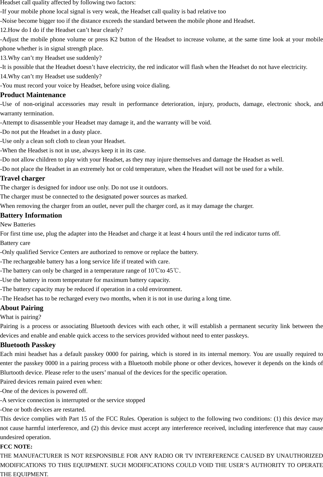 Headset call quality affected by following two factors: -If your mobile phone local signal is very weak, the Headset call quality is bad relative too -Noise become bigger too if the distance exceeds the standard between the mobile phone and Headset. 12.How do I do if the Headset can’t hear clearly? -Adjust the mobile phone volume or press K2 button of the Headset to increase volume, at the same time look at your mobile phone whether is in signal strength place. 13.Why can’t my Headset use suddenly? -It is possible that the Headset doesn’t have electricity, the red indicator will flash when the Headset do not have electricity. 14.Why can’t my Headset use suddenly? -You must record your voice by Headset, before using voice dialing. Product Maintenance -Use of non-original accessories may result in performance deterioration, injury, products, damage, electronic shock, and warranty termination. -Attempt to disassemble your Headset may damage it, and the warranty will be void. -Do not put the Headset in a dusty place. -Use only a clean soft cloth to clean your Headset. -When the Headset is not in use, always keep it in its case. -Do not allow children to play with your Headset, as they may injure themselves and damage the Headset as well. -Do not place the Headset in an extremely hot or cold temperature, when the Headset will not be used for a while. Travel charger The charger is designed for indoor use only. Do not use it outdoors. The charger must be connected to the designated power sources as marked. When removing the charger from an outlet, never pull the charger cord, as it may damage the charger. Battery Information New Batteries For first time use, plug the adapter into the Headset and charge it at least 4 hours until the red indicator turns off. Battery care -Only qualified Service Centers are authorized to remove or replace the battery. -The rechargeable battery has a long service life if treated with care. -The battery can only be charged in a temperature range of 10℃to 45℃. -Use the battery in room temperature for maximum battery capacity. -The battery capacity may be reduced if operation in a cold environment. -The Headset has to be recharged every two months, when it is not in use during a long time. About Pairing What is pairing? Pairing is a process or associating Bluetooth devices with each other, it will establish a permanent security link between the devices and enable and enable quick access to the services provided without need to enter passkeys. Bluetooth Passkey Each mini headset has a default passkey 0000 for pairing, which is stored in its internal memory. You are usually required to enter the passkey 0000 in a pairing process with a Bluetooth mobile phone or other devices, however it depends on the kinds of Blurtooth device. Please refer to the users’ manual of the devices for the specific operation. Paired devices remain paired even when: -One of the devices is powered off. -A service connection is interrupted or the service stopped -One or both devices are restarted. This device complies with Part 15 of the FCC Rules. Operation is subject to the following two conditions: (1) this device may not cause harmful interference, and (2) this device must accept any interference received, including interference that may cause undesired operation. FCC NOTE:  THE MANUFACTURER IS NOT RESPONSIBLE FOR ANY RADIO OR TV INTERFERENCE CAUSED BY UNAUTHORIZED MODIFICATIONS TO THIS EQUIPMENT. SUCH MODIFICATIONS COULD VOID THE USER’S AUTHORITY TO OPERATE THE EQUIPMENT. 
