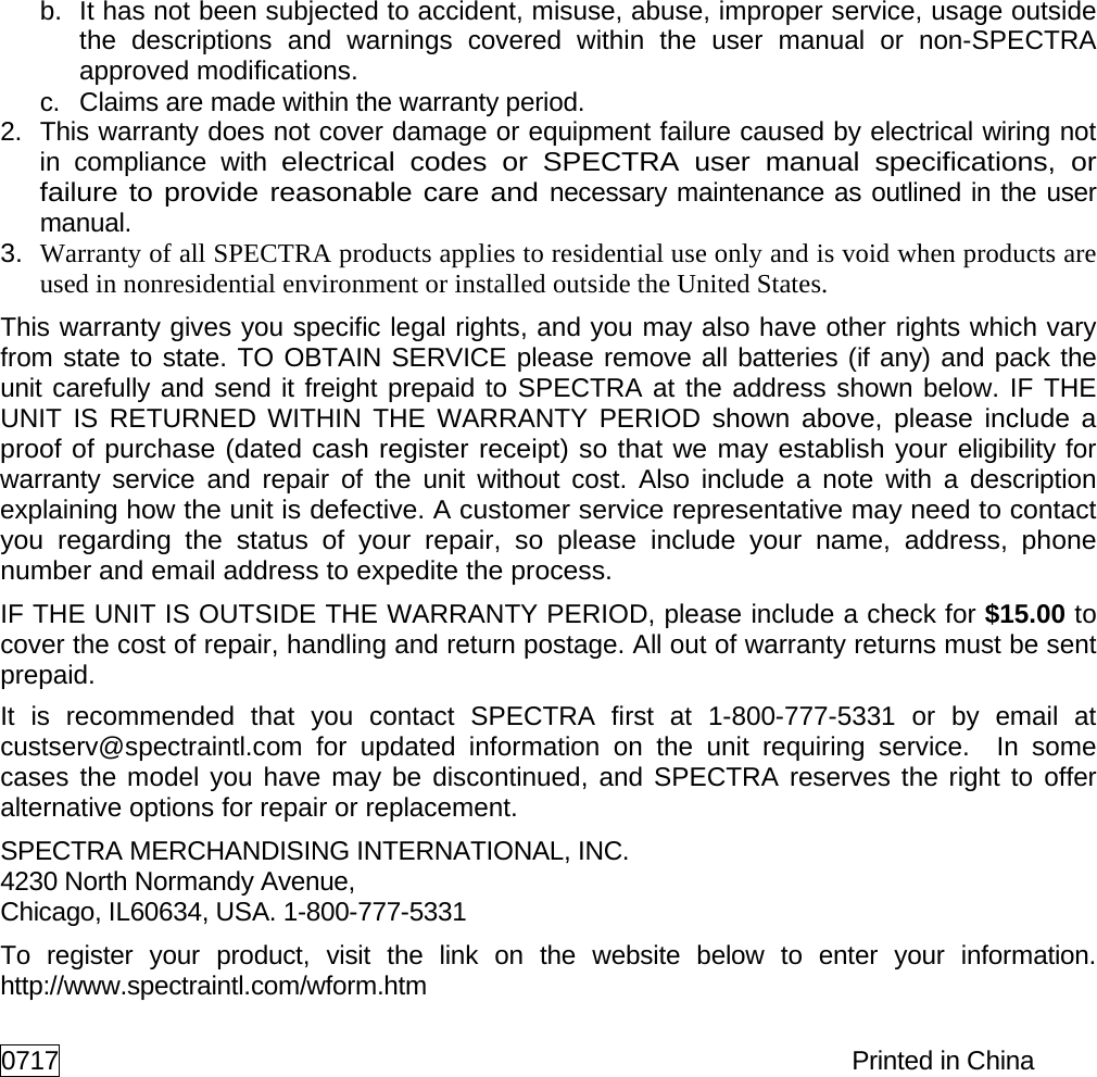 b. It has not been subjected to accident, misuse, abuse, improper service, usage outside the descriptions and warnings covered within the user manual or non-SPECTRA approved modifications. c. Claims are made within the warranty period. 2. This warranty does not cover damage or equipment failure caused by electrical wiring not in compliance with electrical codes or SPECTRA user manual specifications, or failure to provide reasonable care and necessary maintenance as outlined in the user manual. 3. Warranty of all SPECTRA products applies to residential use only and is void when products are used in nonresidential environment or installed outside the United States. This warranty gives you specific legal rights, and you may also have other rights which vary from state to state. TO OBTAIN SERVICE please remove all batteries (if any) and pack the unit carefully and send it freight prepaid to SPECTRA at the address shown below. IF THE UNIT IS RETURNED WITHIN THE WARRANTY PERIOD shown above, please include a proof of purchase (dated cash register receipt) so that we may establish your eligibility for warranty service and repair of the unit without cost. Also include a note with a description explaining how the unit is defective. A customer service representative may need to contact you regarding the status of your repair, so please include your name, address, phone number and email address to expedite the process. IF THE UNIT IS OUTSIDE THE WARRANTY PERIOD, please include a check for $15.00 to cover the cost of repair, handling and return postage. All out of warranty returns must be sent prepaid. It is recommended that you contact SPECTRA first at 1-800-777-5331 or by email at custserv@spectraintl.com for updated information on the unit requiring service. In some cases the model you have may be discontinued, and SPECTRA reserves the right to offer alternative options for repair or replacement. SPECTRA MERCHANDISING INTERNATIONAL, INC. 4230 North Normandy Avenue, Chicago, IL60634, USA. 1-800-777-5331 To register your product, visit the link on the website below to enter your information. http://www.spectraintl.com/wform.htm 0717 Printed in China