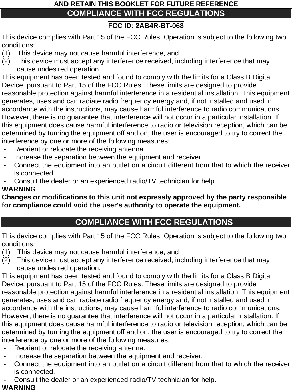 AND RETAIN THIS BOOKLET FOR FUTURE REFERENCE COMPLIANCE WITH FCC REGULATIONS FCC ID: 2AB4R-BT-068 This device complies with Part 15 of the FCC Rules. Operation is subject to the following two conditions: (1) This device may not cause harmful interference, and (2) This device must accept any interference received, including interference that may cause undesired operation. This equipment has been tested and found to comply with the limits for a Class B Digital Device, pursuant to Part 15 of the FCC Rules. These limits are designed to provide reasonable protection against harmful interference in a residential installation. This equipment generates, uses and can radiate radio frequency energy and, if not installed and used in accordance with the instructions, may cause harmful interference to radio communications. However, there is no guarantee that interference will not occur in a particular installation. If this equipment does cause harmful interference to radio or television reception, which can be determined by turning the equipment off and on, the user is encouraged to try to correct the interference by one or more of the following measures: - Reorient or relocate the receiving antenna. - Increase the separation between the equipment and receiver. - Connect the equipment into an outlet on a circuit different from that to which the receiver is connected. - Consult the dealer or an experienced radio/TV technician for help. WARNING Changes or modifications to this unit not expressly approved by the party responsible for compliance could void the user's authority to operate the equipment. COMPLIANCE WITH FCC REGULATIONS This device complies with Part 15 of the FCC Rules. Operation is subject to the following two conditions: (1) This device may not cause harmful interference, and (2) This device must accept any interference received, including interference that may cause undesired operation. This equipment has been tested and found to comply with the limits for a Class B Digital Device, pursuant to Part 15 of the FCC Rules. These limits are designed to provide reasonable protection against harmful interference in a residential installation. This equipment generates, uses and can radiate radio frequency energy and, if not installed and used in accordance with the instructions, may cause harmful interference to radio communications. However, there is no guarantee that interference will not occur in a particular installation. If this equipment does cause harmful interference to radio or television reception, which can be determined by turning the equipment off and on, the user is encouraged to try to correct the interference by one or more of the following measures: - Reorient or relocate the receiving antenna. - Increase the separation between the equipment and receiver. - Connect the equipment into an outlet on a circuit different from that to which the receiver is connected. - Consult the dealer or an experienced radio/TV technician for help. WARNING