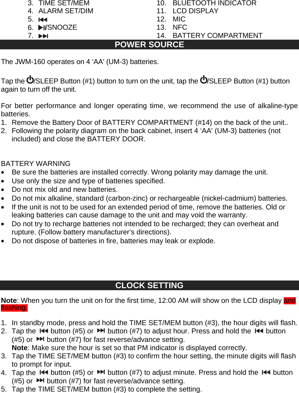 3. TIME SET/MEM 10. BLUETOOTH INDICATOR 4. ALARM SET/DIM 11. LCD DISPLAY 5. 12. MIC 6. /SNOOZE 13. NFC 7. 14. BATTERY COMPARTMENT POWER SOURCE The JWM-160 operates on 4 ‘AA' (UM-3) batteries. Tap the /SLEEP Button (#1) button to turn on the unit, tap the /SLEEP Button (#1) button again to turn off the unit. For better performance and longer operating time, we recommend the use of alkaline-type batteries. 1. Remove the Battery Door of BATTERY COMPARTMENT (#14) on the back of the unit.. 2. Following the polarity diagram on the back cabinet, insert 4 ‘AA' (UM-3) batteries (not included) and close the BATTERY DOOR. BATTERY WARNING • Be sure the batteries are installed correctly. Wrong polarity may damage the unit. • Use only the size and type of batteries specified. • Do not mix old and new batteries. • Do not mix alkaline, standard (carbon-zinc) or rechargeable (nickel-cadmium) batteries. • If the unit is not to be used for an extended period of time, remove the batteries. Old or leaking batteries can cause damage to the unit and may void the warranty. • Do not try to recharge batteries not intended to be recharged; they can overheat and rupture. (Follow battery manufacturer’s directions). • Do not dispose of batteries in fire, batteries may leak or explode. CLOCK SETTING Note: When you turn the unit on for the first time, 12:00 AM will show on the LCD display and flashing. 1. In standby mode, press and hold the TIME SET/MEM button (#3), the hour digits will flash. 2. Tap the button (#5) or button (#7) to adjust hour. Press and hold the button (#5) or button (#7) for fast reverse/advance setting. Note: Make sure the hour is set so that PM indicator is displayed correctly. 3. Tap the TIME SET/MEM button (#3) to confirm the hour setting, the minute digits will flash to prompt for input. 4. Tap the button (#5) or button (#7) to adjust minute. Press and hold the button (#5) or button (#7) for fast reverse/advance setting. 5. Tap the TIME SET/MEM button (#3) to complete the setting.