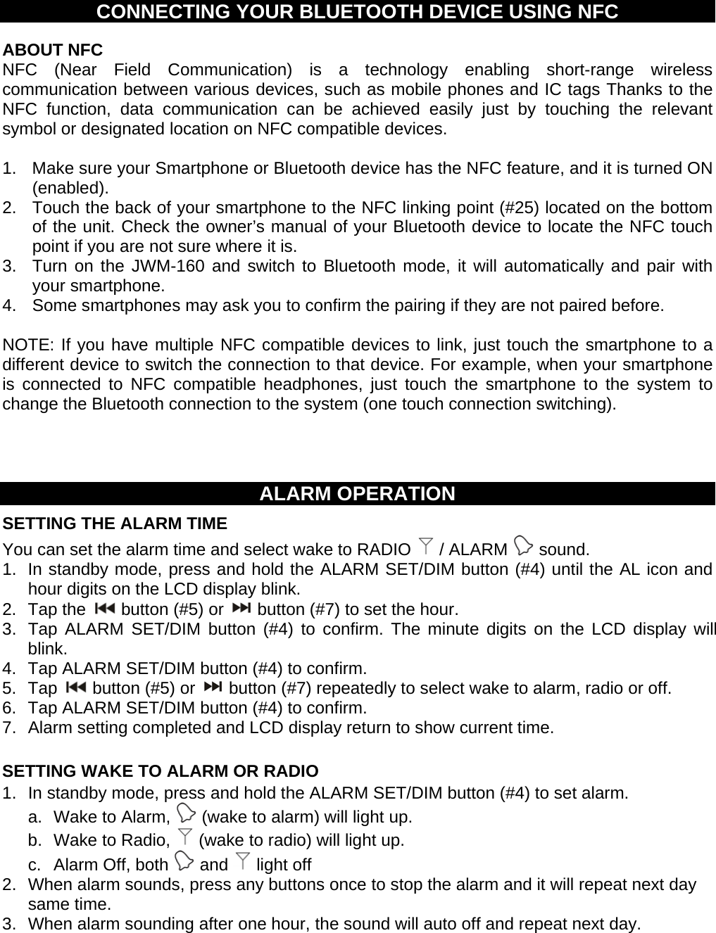CONNECTING YOUR BLUETOOTH DEVICE USING NFC ABOUT NFC NFC (Near Field Communication) is a technology enabling short-range wireless communication between various devices, such as mobile phones and IC tags Thanks to the NFC function, data communication can be achieved easily just by touching the relevant symbol or designated location on NFC compatible devices. 1. Make sure your Smartphone or Bluetooth device has the NFC feature, and it is turned ON (enabled). 2. Touch the back of your smartphone to the NFC linking point (#25) located on the bottom of the unit. Check the owner’s manual of your Bluetooth device to locate the NFC touch point if you are not sure where it is. 3. Turn on the JWM-160 and switch to Bluetooth mode, it will automatically and pair with your smartphone. 4. Some smartphones may ask you to confirm the pairing if they are not paired before. NOTE: If you have multiple NFC compatible devices to link, just touch the smartphone to a different device to switch the connection to that device. For example, when your smartphone is connected to NFC compatible headphones, just touch the smartphone to the system to change the Bluetooth connection to the system (one touch connection switching). ALARM OPERATION SETTING THE ALARM TIME You can set the alarm time and select wake to RADIO / ALARM sound. 1. In standby mode, press and hold the ALARM SET/DIM button (#4) until the AL icon and hour digits on the LCD display blink. 2. Tap the button (#5) or button (#7) to set the hour. 3. Tap ALARM SET/DIM button (#4) to confirm. The minute digits on the LCD display will blink. 4. Tap ALARM SET/DIM button (#4) to confirm. 5. Tap button (#5) or button (#7) repeatedly to select wake to alarm, radio or off. 6. Tap ALARM SET/DIM button (#4) to confirm. 7. Alarm setting completed and LCD display return to show current time. SETTING WAKE TO ALARM OR RADIO 1. In standby mode, press and hold the ALARM SET/DIM button (#4) to set alarm. a. Wake to Alarm, (wake to alarm) will light up. b. Wake to Radio, (wake to radio) will light up. c. Alarm Off, both and light off 2. When alarm sounds, press any buttons once to stop the alarm and it will repeat next day same time. 3. When alarm sounding after one hour, the sound will auto off and repeat next day.
