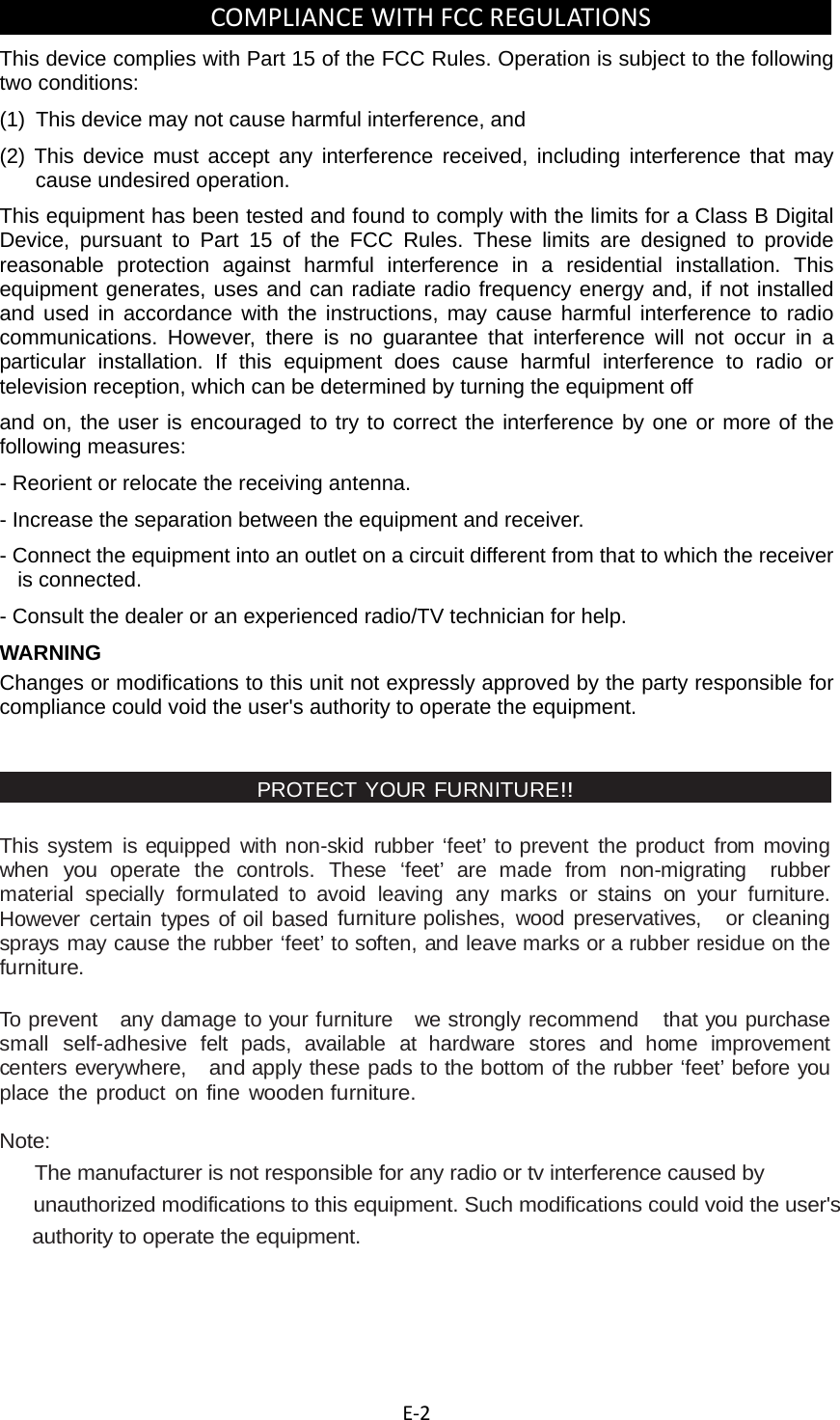  E‐2COMPLIANCEWITHFCCREGULATIONS This device complies with Part 15 of the FCC Rules. Operation is subject to the following two conditions: (1)  This device may not cause harmful interference, and (2) This device must accept any interference received, including interference that may cause undesired operation. This equipment has been tested and found to comply with the limits for a Class B Digital Device, pursuant to Part 15 of the FCC Rules. These limits are designed to provide reasonable protection against harmful interference in a residential installation. This equipment generates, uses and can radiate radio frequency energy and, if not installed and used in accordance with the instructions, may cause harmful interference to radio communications. However, there is no guarantee that interference will not occur in a particular installation. If this equipment does cause harmful interference to radio or television reception, which can be determined by turning the equipment off and on, the user is encouraged to try to correct the interference by one or more of the following measures: - Reorient or relocate the receiving antenna. - Increase the separation between the equipment and receiver. - Connect the equipment into an outlet on a circuit different from that to which the receiver is connected. - Consult the dealer or an experienced radio/TV technician for help. WARNING Changes or modifications to this unit not expressly approved by the party responsible for compliance could void the user&apos;s authority to operate the equipment.   PROTECT YOUR FURNITURE!! This system is equipped with non-skid rubber ‘feet’ to prevent the product from moving when you operate the controls. These ‘feet’ are made from non-migrating  rubber material specially formulated to avoid leaving any marks or stains on your furniture. However certain types of oil based furniture polishes, wood preservatives,   or cleaning sprays may cause the rubber ‘feet’ to soften, and leave marks or a rubber residue on the furniture. To prevent  any damage to your furniture  we strongly recommend   that you purchase  small self-adhesive felt pads, available at hardware stores and home improvement  centers everywhere,   and apply these pads to the bottom of the rubber ‘feet’ before you place the product on fine wooden furniture.  Note:     The manufacturer is not responsible for any radio or tv interference caused by   unauthorized modifications to this equipment. Such modifications could void the user&apos;s  authority to operate the equipment.         
