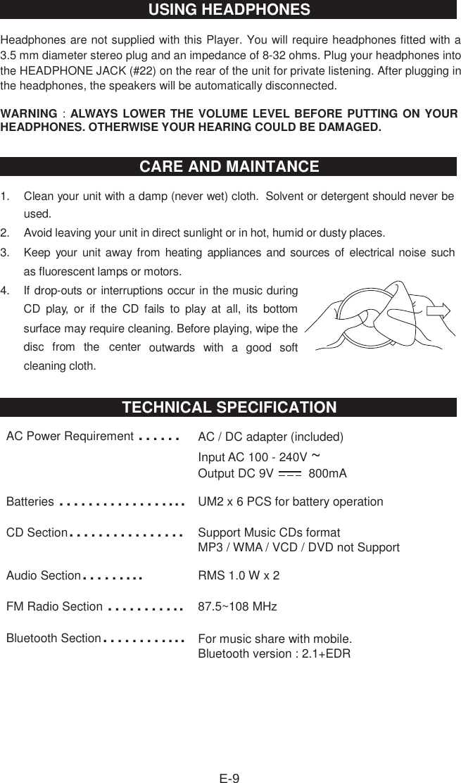 Headphones are not supplied with this Player. You will require headphones fitted with a 3.5 mm diameter stereo plug and an impedance of 8-32 ohms. Plug your headphones into the HEADPHONE JACK (#22) on the rear of the unit for private listening. After plugging in the headphones, the speakers will be automatically disconnected. WARNING : ALWAYS LOWER THE VOLUME LEVEL BEFORE PUTTING ON YOUR HEADPHONES. OTHERWISE YOUR HEARING COULD BE DAMAGED. 1.  Clean your unit with a damp (never wet) cloth.  Solvent or detergent should never be used. 2.  Avoid leaving your unit in direct sunlight or in hot, humid or dusty places. 3.  Keep your unit away from  heating appliances and sources of electrical noise such as fluorescent lamps or motors. 4.  If drop-outs or interruptions occur in the music during CD  play,  or  if  the  CD  fails  to  play  at  all,  its  bottom surface may require cleaning. Before playing, wipe the disc  from  the  center  outwards  with  a  good  soft cleaning cloth. AC Power Requirement ……AC / DC adapter (included) Input AC 100 - 240V ~Output DC 9V   800mA Batteries ……………...UM2 x 6 PCS for battery operation CD Section…………….Support Music CDs format MP3 / WMA / VCD / DVD not Support Audio Section……...RMS 1.0 W x 2 FM Radio Section ………..87.5~108 MHz Bluetooth Section………...For music share with mobile. Bluetooth version : 2.1+EDRE-9USING HEADPHONESCARE AND MAINTANCETECHNICAL SPECIFICATION