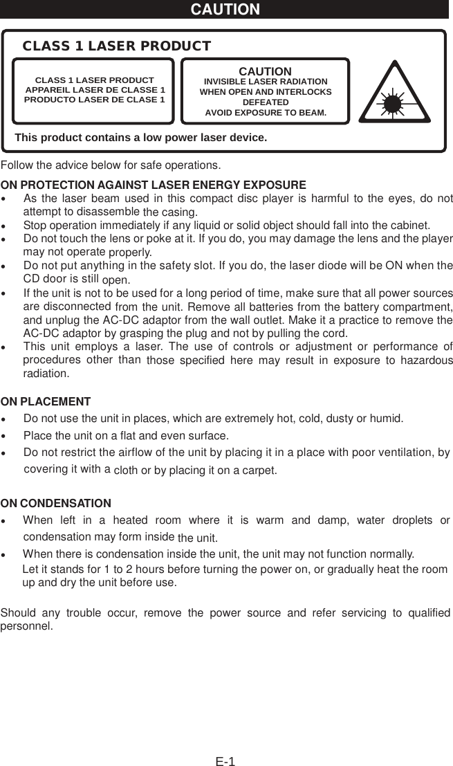 Follow the advice below for safe operations. ON PROTECTION AGAINST LASER ENERGY EXPOSURE•As the laser beam used in this compact disc player  is harmful to the eyes, do not attempt to disassemble the casing. •Stop operation immediately if any liquid or solid object should fall into the cabinet.•Do not touch the lens or poke at it. If you do, you may damage the lens and the player may not operate properly. •Do not put anything in the safety slot. If you do, the laser diode will be ON when the CD door is still open. •If the unit is not to be used for a long period of time, make sure that all power sources are disconnected from the unit. Remove all batteries from the battery compartment, and unplug the AC-DC adaptor from the wall outlet. Make it a practice to remove the AC-DC adaptor by grasping the plug and not by pulling the cord. •This  unit  employs  a  laser.  The  use  of  controls  or  adjustment  or  performance  of procedures  other  than  those  specified  here  may  result  in  exposure  to  hazardous radiation. ON PLACEMENT•Do not use the unit in places, which are extremely hot, cold, dusty or humid.•Place the unit on a flat and even surface.•Do not restrict the airflow of the unit by placing it in a place with poor ventilation, by covering it with a cloth or by placing it on a carpet. ON CONDENSATION•    When  left  in  a  heated  room  where  it  is  warm  and  damp,  water  droplets  or condensation may form inside the unit. •    When there is condensation inside the unit, the unit may not function normally.    Let it stands for 1 to 2 hours before turning the power on, or gradually heat the room up and dry the unit before use. Should  any  trouble  occur,  remove  the  power  source  and  refer  servicing  to  qualified personnel. CLASS 1 LASER PRODUCTThis product contains a low power laser device.CLASS 1 LASER PRODUCTAPPAREIL LASER DE CLASSE 1PRODUCTO LASER DE CLASE 1CAUTIONINVISIBLE LASER RADIATIONWHEN OPEN AND INTERLOCKSDEFEATEDAVOID EXPOSURE TO BEAM.E-1CAUTION