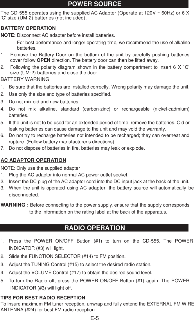 The CD-555 operates using the supplied AC Adapter (Operate at 120V ~ 60Hz) or 6 X ’C&apos; size (UM-2) batteries (not included). BATTERY OPERATIONNOTE: Disconnect AC adapter before install batteries.   For best performance and longer operating time, we recommend the use of alkaline batteries.1.  Remove the Battery Door on the  bottom of  the unit  by carefully pushing  batteries cover follow OPEN direction. The battery door can then be lifted away. 2.  Following the polarity diagram shown in the battery compartment to insert 6  X `C&apos; size (UM-2) batteries and close the door. BATTERY WARNING 1.  Be sure that the batteries are installed correctly. Wrong polarity may damage the unit. 2.  Use only the size and type of batteries specified. 3.  Do not mix old and new batteries. 4.  Do  not  mix  alkaline,  standard  (carbon-zinc)  or  rechargeable  (nickel-cadmium) batteries. 5.  If the unit is not to be used for an extended period of time, remove the batteries. Old or leaking batteries can cause damage to the unit and may void the warranty. 6.  Do not try to recharge batteries not intended to be recharged; they can overheat and rupture. (Follow battery manufacturer’s directions). 7.  Do not dispose of batteries in fire, batteries may leak or explode. AC ADAPTOR OPERATIONNOTE: Only use the supplied adapter   1.  Plug the AC adaptor into normal AC power outlet socket. 2.  Insert the DC plug of the AC adaptor cord into the DC input jack at the back of the unit. 3. When the unit is operated  using AC adapter,  the battery source will automatically  be disconnected.WARNING : Before connecting to the power supply, ensure that the supply corresponds to the information on the rating label at the back of the apparatus. 1.  Press  the  POWER  ON/OFF  Button  (#1)  to  turn  on  the  CD-555.  The  POWER INDICATOR (#3) will light.2.  Slide the FUNCTION SELECTOR (#14) to FM position.3.  Adjust the TUNING Control (#15) to select the desired radio station.4.  Adjust the VOLUME Control (#17) to obtain the desired sound level.5.  To turn the Radio off, press the POWER ON/OFF Button (#1) again. The POWER INDICATOR (#3) will light off.TIPS FOR BEST RADIO RECEPTIONTo insure maximum FM tuner reception, unwrap and fully extend the EXTERNAL FM WIREANTENNA (#24) for best FM radio reception.E-5POWER SOURCERADIO OPERATION