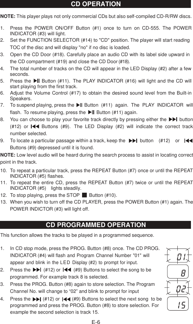 NOTE: This player plays not only commercial CDs but also self-compiled CD-R/RW discs. 1.  Press  the  POWER  ON/OFF  Button  (#1)  once  to  turn  on  CD-555. The  POWER INDICATOR (#3) will light.2.  Set the FUNCTION SELECTOR (#14) to &quot;CD&quot; position. The player will start reading TOC of the disc and will display &quot;no&quot; if no disc is loaded.3.  Open the CD Door (#18). Carefully place an audio CD with its label side upward in the CD compartment (#19) and close the CD Door (#18).4.  The total number of tracks on the CD will appear in the LED Display (#2) after a few seconds.5.  Press the    Button (#11).  The PLAY INDICATOR (#16) will light and the CD will start playing from the first track.6.  Adjust the Volume Control (#17) to obtain the desired sound level from the Built-in Speakers.7.  To suspend playing, press the   Button  (#11)  again.  The  PLAY  INDICATOR  will flash.  To resume playing, press the    Button (#11) again.8.  You can choose to play your favorite track directly by pressing either the    button (#12)  or    Buttons  (#9). The  LED  Display  (#2)  will  indicate  the  correct  track number selected.9.  To locate a particular passage within a track, keep the  button  (#12)  or Buttons (#9) depressed until it is found.NOTE: Low level audio will be heard during the search process to assist in locating correct point in the track. 10.  To repeat a particular track, press the REPEAT Button (#7) once or until the REPEAT INDICATOR (#5) flashes.11.  To repeat the entire CD, press the REPEAT Button (#7) twice or until the REPEAT INDICATOR (#5)    lights steadily.12.  To stop playing, press the STOP    Button (#10).13.  When you wish to turn off the CD PLAYER, press the POWER Button (#1) again. The POWER INDICTOR (#3) will light off.This function allows the tracks to be played in a programmed sequence. 1.  In CD stop mode, press the PROG. Button (#8) once. The CD PROG. INDICATOR (#4) willflash and Program Channel Number &quot;01&quot; will appear and blink in the LED Display (#2) to prompt for input. 2.  Press the    (#12) or    (#9) Buttons to select the song to be programmed. For example track 8 is selected.3.  Press the PROG. Button (#8) again to store selectio4.  Press the         (#12) or         (#9) Buttons to select the next song  to beprogrammed and press the PROG. Button (#8) to store selection. For example the second selection is track 15. n. The Program Channel No. will change to “02” and blink to prompt for inputE-60 180 21 5CD OPERATIONCD PROGRAMMED OPERATION