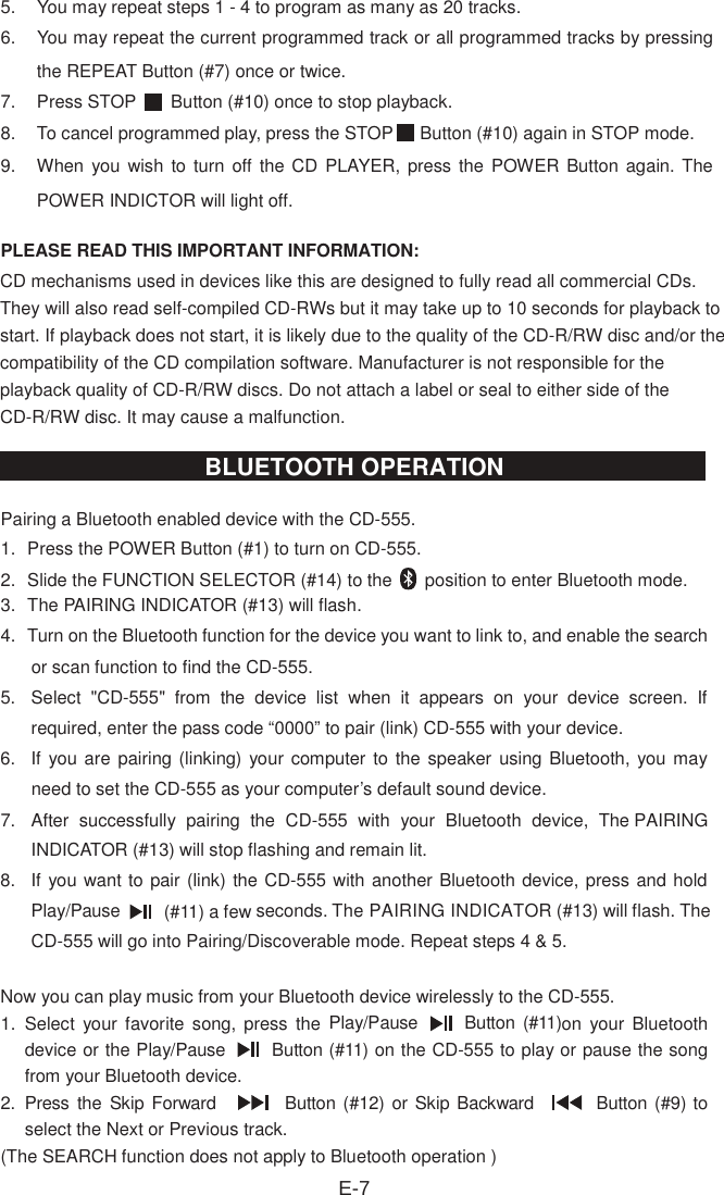 5.  You may repeat steps 1 - 4 to program as many as 20 tracks.6.  You may repeat the current programmed track or all programmed tracks by pressing the REPEAT Button (#7) once or twice.7.  Press STOP    Button (#10) once to stop playback.8.  To cancel programmed play, press the STOP    Button (#10) again in STOP mode.9.  When  you wish to turn  off  the CD  PLAYER, press the POWER Button again. The POWER INDICTOR will light off.PLEASE READ THIS IMPORTANT INFORMATION:CD mechanisms used in devices like this are designed to fully read all commercial CDs. They will also read self-compiled CD-RWs but it may take up to 10 seconds for playback to start. If playback does not start, it is likely due to the quality of the CD-R/RW disc and/or the compatibility of the CD compilation software. Manufacturer is not responsible for the playback quality of CD-R/RW discs. Do not attach a label or seal to either side of the CD-R/RW disc. It may cause a malfunction.Pairing a Bluetooth enabled device with the CD-555.   1.   Press the POWER Button (#1) to turn on CD-555. 2.   Slide the FUNCTION SELECTOR (#14) to the  position to enter Bluetooth mode. 3.   The PAIRING INDICATOR (#13) will flash. 4.   Turn on the Bluetooth function for the device you want to link to, and enable the search or scan function to find the CD-555. 5.  Select  &quot;CD-555&quot;  from  the  device  list  when  it  appears  on  your  device  screen.  If required, enter the pass code “0000” to pair (link) CD-555 with your device. 6.  If  you are pairing (linking) your computer to the  speaker using Bluetooth, you may need to set the CD-555 as your computer’s default sound device.   7.  After  successfully  pairing  the  CD-555  with  your  Bluetooth  device,  The PAIRINGINDICATOR (#13) will stop flashing and remain lit.8.  If you want to pair (link) the CD-555 with another Bluetooth device, press and holdPlay/Pause   (#11) a few seconds. The PAIRING INDICATOR (#13) will flash. The CD-555 will go into Pairing/Discoverable mode. Repeat steps 4 &amp; 5.Now you can play music from your Bluetooth device wirelessly to the CD-555. 1.   Select  your  favorite  song, press  the  Play/Pause   Button (#11)on  your  Bluetooth device or the Play/Pause   Button (#11) on the CD-555 to play or pause the song from your Bluetooth device. 2.   Press the Skip Forward        Button (#12) or Skip Backward      Button (#9) to select the Next or Previous track. (The SEARCH function does not apply to Bluetooth operation ) E-7BLUETOOTH OPERATION