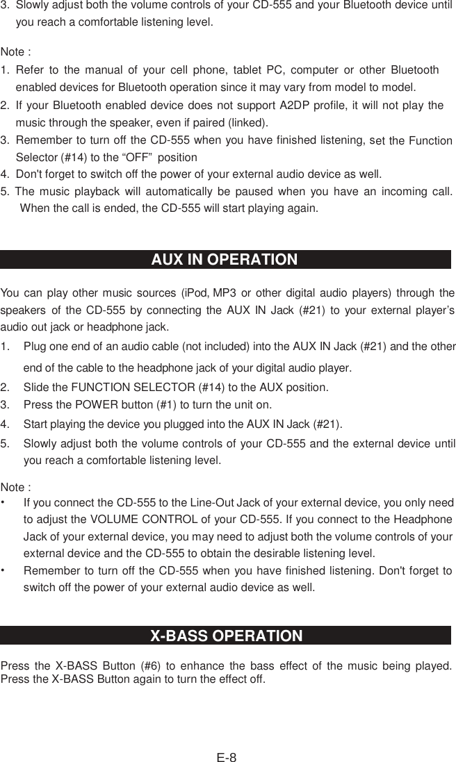 3.   Slowly adjust both the volume controls of your CD-555 and your Bluetooth device until you reach a comfortable listening level. Note : 1.   Refer  to  the  manual  of  your  cell  phone,  tablet  PC,  computer  or  other  Bluetooth enabled devices for Bluetooth operation since it may vary from model to model. 2.   If your Bluetooth enabled device does not support A2DP profile, it will not play the music through the speaker, even if paired (linked).3.   Remember to turn off the CD-555 when you have finished listening, set the Function Selector (#14) to the “OFF”  position4.  Don&apos;t forget to switch off the power of your external audio device as well. 5. The  music playback will automatically  be  paused  when  you  have  an  incoming call. When the call is ended, the CD-555 will start playing again.You can play other music sources (iPod, MP3 or other digital audio  players) through the speakers  of the CD-555 by connecting the AUX IN Jack (#21) to  your external player’s audio out jack or headphone jack. 1.  Plug one end of an audio cable (not included) into the AUX IN Jack (#21) and the other end of the cable to the headphone jack of your digital audio player.2.  Slide the FUNCTION SELECTOR (#14) to the AUX position.3.  Press the POWER button (#1) to turn the unit on.4.  Start playing the device you plugged into the AUX IN Jack (#21).5.  Slowly adjust both the volume controls of your CD-555 and the external device until you reach a comfortable listening level. Note :   • If you connect the CD-555 to the Line-Out Jack of your external device, you only need to adjust the VOLUME CONTROL of your CD-555. If you connect to the Headphone Jack of your external device, you may need to adjust both the volume controls of your external device and the CD-555 to obtain the desirable listening level. • Remember to turn off the CD-555 when you have finished listening. Don&apos;t forget to switch off the power of your external audio device as well. Press  the  X-BASS  Button (#6)  to  enhance  the bass  effect of  the  music  being played. Press the X-BASS Button again to turn the effect off. E-8AUX IN OPERATION X-BASS OPERATION