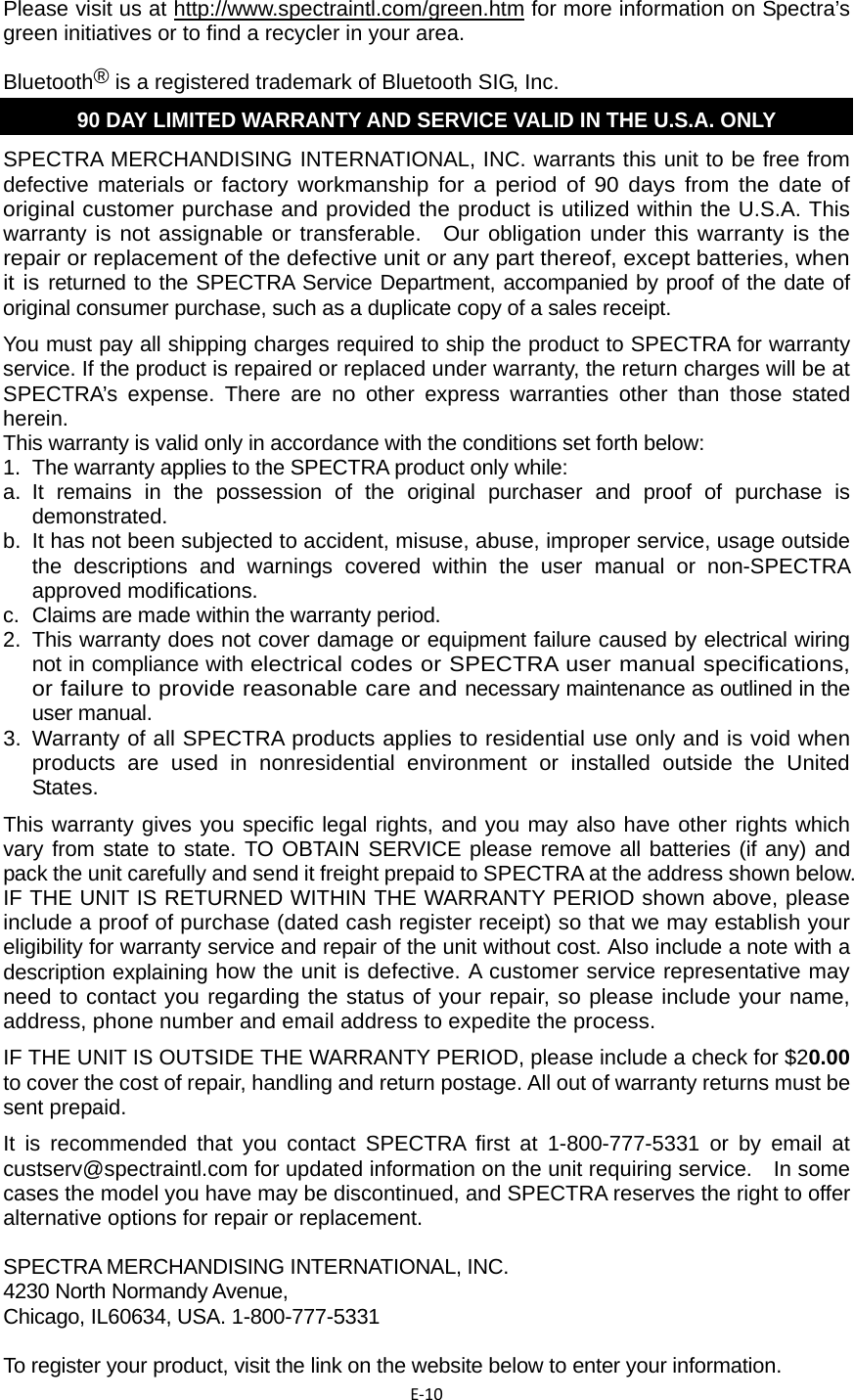 E‐10 Please visit us at http://www.spectraintl.com/green.htm for more information on Spectra’s green initiatives or to find a recycler in your area. Bluetooth® is a registered trademark of Bluetooth SIG, Inc. 90 DAY LIMITED WARRANTY AND SERVICE VALID IN THE U.S.A. ONLY SPECTRA MERCHANDISING INTERNATIONAL, INC. warrants this unit to be free from defective materials or factory workmanship for a period of 90 days from the date of original customer purchase and provided the product is utilized within the U.S.A. This warranty is not assignable or transferable.  Our obligation under this warranty is the repair or replacement of the defective unit or any part thereof, except batteries, when it is returned to the SPECTRA Service Department, accompanied by proof of the date of original consumer purchase, such as a duplicate copy of a sales receipt.   You must pay all shipping charges required to ship the product to SPECTRA for warranty service. If the product is repaired or replaced under warranty, the return charges will be at SPECTRA’s expense. There are no other express warranties other than those stated herein.  This warranty is valid only in accordance with the conditions set forth below:   1.  The warranty applies to the SPECTRA product only while:   a. It remains in the possession of the original purchaser and proof of purchase is demonstrated.  b.  It has not been subjected to accident, misuse, abuse, improper service, usage outside the descriptions and warnings covered within the user manual or non-SPECTRA approved modifications.   c.  Claims are made within the warranty period.   2.  This warranty does not cover damage or equipment failure caused by electrical wiring not in compliance with electrical codes or SPECTRA user manual specifications, or failure to provide reasonable care and necessary maintenance as outlined in the user manual.   3. Warranty of all SPECTRA products applies to residential use only and is void when products are used in nonresidential environment or installed outside the United States.  This warranty gives you specific legal rights, and you may also have other rights which vary from state to state. TO OBTAIN SERVICE please remove all batteries (if any) and pack the unit carefully and send it freight prepaid to SPECTRA at the address shown below. IF THE UNIT IS RETURNED WITHIN THE WARRANTY PERIOD shown above, please include a proof of purchase (dated cash register receipt) so that we may establish your eligibility for warranty service and repair of the unit without cost. Also include a note with a description explaining how the unit is defective. A customer service representative may need to contact you regarding the status of your repair, so please include your name, address, phone number and email address to expedite the process.   IF THE UNIT IS OUTSIDE THE WARRANTY PERIOD, please include a check for $20.00 to cover the cost of repair, handling and return postage. All out of warranty returns must be sent prepaid.   It is recommended that you contact SPECTRA first at 1-800-777-5331 or by email at custserv@spectraintl.com for updated information on the unit requiring service.    In some cases the model you have may be discontinued, and SPECTRA reserves the right to offer alternative options for repair or replacement.    SPECTRA MERCHANDISING INTERNATIONAL, INC.   4230 North Normandy Avenue,   Chicago, IL60634, USA. 1-800-777-5331    To register your product, visit the link on the website below to enter your information.   