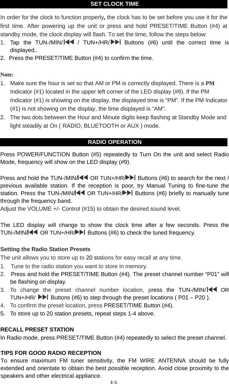 E‐5  In order for the clock to function properly, the clock has to be set before you use it for the first time. After powering up the unit or press and hold PRESET/TIME Button (#4) at standby mode, the clock display will flash. To set the time, follow the steps below: 1.  Tap the TUN-/MIN/  /  TUN+/HR/  Buttons (#6) until the correct time is displayed.. 2.   Press the PRESET/TIME Button (#4) to confirm the time.  Note:  1.   Make sure the hour is set so that AM or PM is correctly displayed. There is a PM Indicator (#1) located in the upper left corner of the LED display (#9). If the PM Indicator (#1) is showing on the display, the displayed time is “PM”. If the PM Indicator (#1) is not showing on the display, the time displayed is “AM”. 2.  The two dots between the Hour and Minute digits keep flashing at Standby Mode and light steadily at On ( RADIO, BLUETOOTH or AUX ) mode.   Press POWER/FUNCTION Button (#5) repeatedly to Turn On the unit and select Radio Mode, frequency will show on the LED display (#9).    Press and hold the TUN-/MIN/  OR TUN+/HR/  Buttons (#6) to search for the next / previous available station. If the reception is poor, try Manual Tuning to fine-tune the station. Press the TUN-/MIN/  OR TUN+/HR/  Buttons (#6) briefly to manually tune through the frequency band. Adjust the VOLUME +/- Control (#15) to obtain the desired sound level.  The LED display will change to show the clock time after a few seconds. Press the TUN-/MIN/  OR TUN+/HR/  Buttons (#6) to check the tuned frequency.  Setting the Radio Station Presets The unit allows you to store up to 20 stations for easy recall at any time. 1.    Tune to the radio station you want to store in memory. 2.  Press and hold the PRESET/TIME Button (#4). The preset channel number “P01” will be flashing on display. 3.  To change the preset channel number location, press the TUN-/MIN/  OR TUN+/HR/   Buttons (#6) to step through the preset locations ( P01 – P20 ). 4.   To confirm the preset location, press PRESET/TIME Button (#4). 5.  To store up to 20 station presets, repeat steps 1-4 above.    RECALL PRESET STATION In Radio mode, press PRESET/TIME Button (#4) repeatedly to select the preset channel.    TIPS FOR GOOD RADIO RECEPTION To ensure maximum FM tuner sensitivity, the FM WIRE ANTENNA should be fully extended and orientate to obtain the best possible reception. Avoid close proximity to the speakers and other electrical appliance.   SET CLOCK TIMERADIO OPERATION