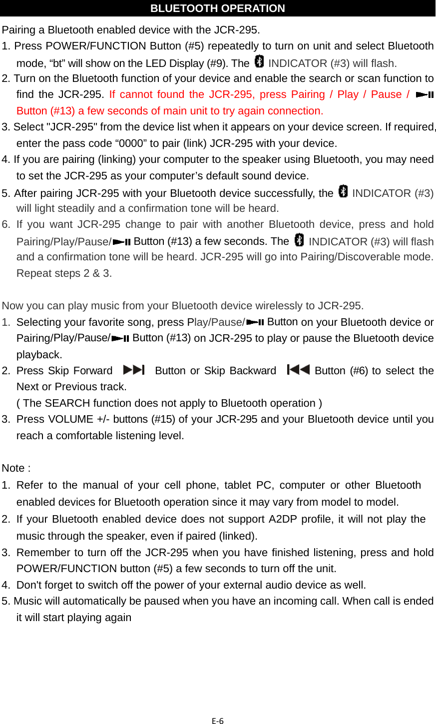 E‐6 BLUETOOTH OPERATION Pairing a Bluetooth enabled device with the JCR-295. 1. Press POWER/FUNCTION Button (#5) repeatedly to turn on unit and select Bluetooth mode, “bt” will show on the LED Display (#9). The   INDICATOR (#3) will flash. 2. Turn on the Bluetooth function of your device and enable the search or scan function to find the JCR-295. If cannot found the JCR-295, press Pairing / Play / Pause /   Button (#13) a few seconds of main unit to try again connection. 3. Select &quot;JCR-295&quot; from the device list when it appears on your device screen. If required, enter the pass code “0000” to pair (link) JCR-295 with your device. 4. If you are pairing (linking) your computer to the speaker using Bluetooth, you may need to set the JCR-295 as your computer’s default sound device. 5. After pairing JCR-295 with your Bluetooth device successfully, the   INDICATOR (#3) will light steadily and a confirmation tone will be heard. 6.  If you want JCR-295 change to pair with another Bluetooth device, press and hold Pairing/Play/Pause/  Button (#13) a few seconds. The   INDICATOR (#3) will flash and a confirmation tone will be heard. JCR-295 will go into Pairing/Discoverable mode. Repeat steps 2 &amp; 3.  Now you can play music from your Bluetooth device wirelessly to JCR-295. 1.  Selecting your favorite song, press Play/Pause/  Button on your Bluetooth device or Pairing/Play/Pause/  Button (#13) on JCR-295 to play or pause the Bluetooth device playback. 2.  Press Skip Forward     Button or Skip Backward    Button (#6) to select the Next or Previous track.   ( The SEARCH function does not apply to Bluetooth operation ) 3.  Press VOLUME +/- buttons (#15) of your JCR-295 and your Bluetooth device until you reach a comfortable listening level.  Note : 1.  Refer to the manual of your cell phone, tablet PC, computer or other Bluetooth enabled devices for Bluetooth operation since it may vary from model to model. 2.  If your Bluetooth enabled device does not support A2DP profile, it will not play the music through the speaker, even if paired (linked). 3.  Remember to turn off the JCR-295 when you have finished listening, press and hold  POWER/FUNCTION button (#5) a few seconds to turn off the unit. 4.  Don&apos;t forget to switch off the power of your external audio device as well. 5. Music will automatically be paused when you have an incoming call. When call is ended it will start playing again     