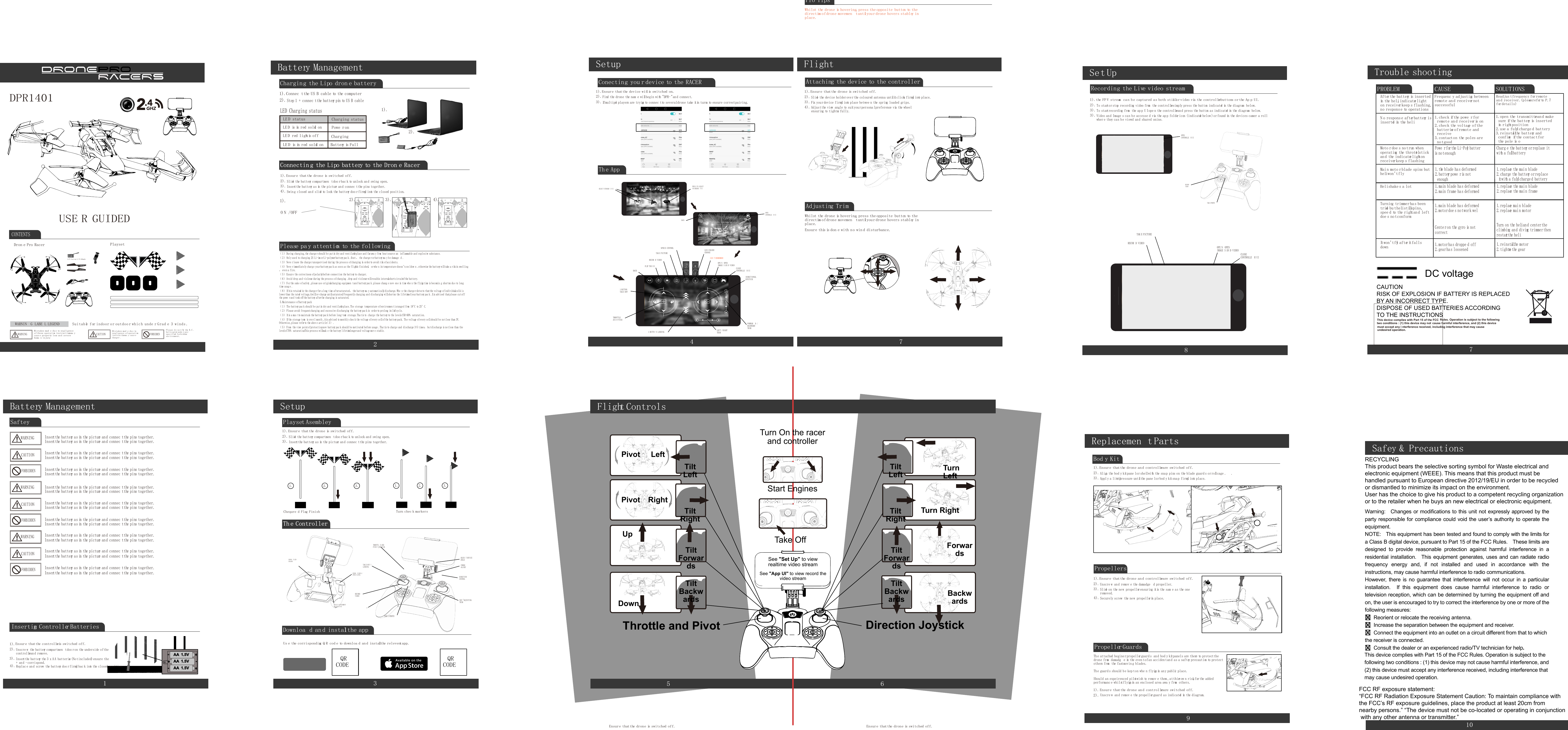 USE R GUIDEDDPR1401Suitable for indoor o r outdoo r whic h unde r Grad e 3 winds .Mistakes mad e du e to negligenceof these operation instructions ma ycaus e property loss an d severehuma n injury.Mistakes mad e du e tonegligence of operationinstruction ma y caus edanger .CAUTIONFORBIDDENWARNIN G LABE L LEGENDPlease d o no t fly the R.C .helicopter unde r an yspecified forbiddenenvironment.WARNINGCONTENTSPlaysetDron e Pro RacerLi-Po battery 3.7V 850mAh10Safey &amp; Precautions1Battery ManagementAA---+++AAAA1.5V1.5V1.5VUnscre w the battery compartmen tdoo ron the underside ofthecontrollerand remove.Insertthe battery the 3 x A A batteries (Notincluded) ensure the+ an d - corrispond.Insertthe battery as in the picture an d connec tthe pins together.Insertthe battery as in the picture an d connec tthe pins together.Insertthe battery as in the picture an d connec tthe pins together.Insertthe battery as in the picture an d connec tthe pins together.Insertthe battery as in the picture an d connec tthe pins together.Insertthe battery as in the picture an d connec tthe pins together.Insertthe battery as in the picture an d connec tthe pins together.Insertthe battery as in the picture an d connec tthe pins together.Insertthe battery as in the picture an d connec tthe pins together.Insertthe battery as in the picture an d connec tthe pins together.Insertthe battery as in the picture an d connec tthe pins together.Insertthe battery as in the picture an d connec tthe pins together.Insertthe battery as in the picture an d connec tthe pins together.Insertthe battery as in the picture an d connec tthe pins together.Insertthe battery as in the picture an d connec tthe pins together.Insertthe batteryas in the picture an d connec tthe pins together.Insertthe battery as in the picture an d connec tthe pins together.Insertthe battery as in the picture an d connec tthe pins together.Replac e and screw the battery doo rfirmly bac k into the closed position.1).2).3).4).Ensure thatthe controller is switched off.Inserting Controller BatteriesSafteyWARNINGWARNINGWARNINGCAUTIONCAUTIONCAUTIONFORBIDDENFORBIDDENFORBIDDEN2Battery ManagementStep 1 + connec tthe battery pin to US B cableSlide the battery compartmen tdoo r bac k to unlock and swing open.Insertthe battery as in the picture and connec tthe pins together.Swing closed an d slide to lock the battery doo r firmly into the closed position.LE D status Charging status1).1).1).2).2).2).3).4).Connec tthe US B cable to the computerEnsure thatthe drone is switched off.LE D is in red solid onLE D red lightis off ChargingLE D is in red solid on Battery is FullPowe ronLED Charging statusCharging the Lipo dron e batteryConnectin g the Lipo battery to the Dron e RacerConnectin g the Lipo battery to the Dron e RacerPlease pa y attention to the following（1）During charging,the charge r should b e pu tin dry and ventilated place an d far awa y from hea tsource an inflammable an d explosive substance.（2）Only used to charging 2S Li-ion or Li-polymerbattery pac k .ifnot ，the charge r orbattery ma y b e damage d .（3）Neve rleave the charge runsupervised during the proces s ofcharging in orderto avoid risk ofaccidents.（4）Neve rimmediately charg e yourbattery pac k as soo n as the flightis finished，orwhe n its temperature doesn’tcoo ldow n .otherwise the battery willtake a risk in swelling，even a fire.（5）Ensure the correctness ofpolarity before connection the battery to charger.（6）Avoid drop an d violence during the process ofcharging .drop and violence willresultin internalshortcircuitofthe battery.（7）Forthe sake ofsafety ,please use originalcharging equipmen tand battery pac k .please chang e ne w one in time whe n the flying time is becomin g shorten du e to longtime usag e .（8）Ifitis retained in the charge rfor a long time aftersaturated，the battery ma y automatically discharge.Whe n the charge r detects thatthe voltage ofindividualcells islowerthan the rated voltage,itwillre-charge untilsaturated.Frequently charging an d discharging willshorten the lifetime ofyour battery pac k .Itis advised thatplease cu toffthe powe rand took offthe battery afterthe charging is saturated.5.Maintenance ofbattery pack（1）The battery pac k should b e pu tin dry and ventilated place.The storage temperature ofenvironmen tisrange d from 18°C to 25°C.（2）Please avoid frequentcharging an d excessive discharging the battery pac k in order to prolong its life cycle.（3）Itis a mus tto maintain the battery pac k before long-term storage.Tha tis to charge the battery to the levelof50-60% saturation.（4）Ifthe storage term is ove r1 month ,itis advised to monthly chec k the voltage ofevery cellofthe battery pack. The voltage ofevery cellshould be no tless than 3V.Otherwise,please refer to the abov e article（3）.（5）From the view pointofprotection,ne w battery pac k should b e motivated before usage .Tha tis to charge and discharge 3-5 times，bu tdischarge is no tless than thelevelof70% saturation.This proces s willmak e the battery lifetime longeran d voltage mor e stable.1). 2). 3). 4).O N /OFFDownloa d an d installthe appUs e the corrisponding Q R cod e to downloa d and installthe releventapp.Th e ControllerTh e ControllerTAK E PHOTOSEE &quot;ADJUSTINGTRIMDIRECTIONCONTROLPOWERON/OFF?RECORDVIDEOTAK E OF F /LANDINGCHANG E SKILL /SPEE D LEVELDEVIC E ATTACHMENTRELEAS E PINCHANG E LEDCOLOURTHROTTL E ANDPIVO T JOYSTICKADJUS T DEVICEANGLE4).Setup3Playset Asembley1. 1.2. 2.3. 3.Slide the battery compartmen tdoo r bac k to unlock and swing open.Insertthe battery as in the picture and connec tthe pins together.1).2).3).Ensure thatthe drone is switched off.Chequre d Flag Finish Turn chec k markersQRCODEQRCODE4SetupsNavigationSELEC T STANDAR D UIOPENCONTROLLE R UILED COLOURCHANGETAK E PICTURESPEE D CONTROLCAN T REMEMBERRECOR D VIDEOOPE N OPENIMAGE S AN D VIDEOFLIP TH E UI CLOSECONTROLLE R UIBACKDIRECTIONALJOYSTICKFORWAR D /BACKWARDTRIMLEFT / RIGHTTRIM1 BUTTO N LANDINGTHROTTLEAN D PITCH1 BUTTONTAK E OFFBACKPRES S TO SELECTV R HEADSE T UIR L132Th e AppConecting you r device to the RACER1).Ensure thatthe device wifiis switched on.Find the drone the nam e willbegin with &quot;DPR-&quot;an d connect.Ifmultiple players are trying to connec tto severaldrone take itin turns to ensure correctpairing.2).3).Flight7Adjusting TrimWhilst the drone is hovering,press the opposite button to thedirection ofdrone movemen tuntilyourdrone hovers stabley inplace.Ensure this is don e with no win d disturbance.Attaching the device to the controllerSlide the device holder ove rthe coloured antenna untilitclicks firmly into place.Fix your device firmly into place betwee n the spring loaded grips.Adjustthe view angle to suityou rpersona lpreference via the wheelensuring to tighten fully.1).2).3).4).Ensure thatthe drone is switched off.Pro TipsWhilst the drone is hovering,press the opposite button to thedirection ofdrone movemen tuntilyourdrone hovers stabley inplace.PropellersUnscre w an d remov e the damadge d propeller.Securely screw the new propellerin place.Slide on the new propellerensuring itis the sam e as the oneremoved.1).2).4).3).Ensure thatthe drone an d controller are switched off.Propeller GuardsThe attached beginerpropellerguard s and bod y kitpanels are there to protectthedrone from damadg e in the even tofan acciden tan d as a saftey precaution to protectothers from the fastmovin g blades.The guard s should be kep ton whe n flying in any public place.Should an expeirenced pilotwish to remov e them ,atthierow n risk,for the addedperformanc e whilstflying in an enclosed area awa y from others.1).2).Ensure thatthe drone an d controller are switched off.Replacemen t Parts9Bod y KitAlign the bod y kitpane lor shellwith the snap pins on the blade guard s orrollcage . .Apply a little pressure untilthe pane lor bod y kitsnap firmly into place.1).2).3).Ensure thatthe drone an d controller are switched off.Unscre w an d remov e the propellerguard as indicated in the diagram.Set Up8NavigationTAK E PICTURERECOR D VIDEOOPE N OPENIMAGE S AN D VIDEOCLOSECONTROLLE R UIR L3Recording the Live video streamTo startorstop recording video from the controller simply press the button indicated in the diagram below.To startrecording from the ap p U Iope n the controller an d press the button as indicated in the diagram below.Video and Image s can b e accesse d via the ap p folder icon (indicated below )or found in the devices camer a rollwher e they ca n b e viewd and shared onine.1).2).3).3).the FP V stream ca n be captured as both stills or video via the controller buttons or the Ap p UI.OPENCONTROLLE R UITAK E PHOTORECORDVIDEOTrouble shooting7PROBLEM CAUSE SOLUTIONSAfterthe battery is insertedin the heli,indicatorlighton receiver keep s flashing,no response to operationsN o respons e after battery isinserted in the heliMoto rdoe s no trun whenoperating the throttle stickand the indicator lightonreceiverkeep s flashingMain moto r blade spins butheliwon’tflyHelishake s a lotTurning trimmerhas beentried bu thelistillspins,spee d to the rightan d leftdoe s no tconformItwon’tfly after itfallsdownFrequenc y adjusting betweenremote and receivernotsuccessfulReadjus tfrequency forremoteand receiver.(please refer to P.7for details)1.check ifthe powe rforremote an d receiveris on2.check the voltage ofthebatteries ofremote andreceive3.contacton the poles arenotgood1.open the transmitterand makesure ifthe battery is insertedin rightposition2.use a fully charge d battery3.reinstallthe battery andconfirm ifthe contactforthe pole is o1.main blade ha s deformed2.motor doe s notwor k wel1.motor has droppe d off2.gear has loosened1.reinstallthe motor2.tighten the gear1.replace mai n blade2.replace mai n motor1.the blade ha s deformed2.battery powe ris notenough1.replace the main blade2.replace the main frame1.replace the main blade2.charge the battery orreplaceitwith a fully charge d batteryPowe r forthe Li-Poly batteris notenoughCharg e the battery orreplace itwith a fullbattery1.main blade ha s deformed2.main frame ha s deformedTurn on the heliand center theclimbing and diving trimmer thenrestartthe heliCente ron the gyro is notcorrectFlight Controls65Start EnginesTurn On the racerand controllerDirection JoystickTiltBackwardsTiltBackwardsTiltForwardsTiltForwardsForwardsBackwardsTiltRightTiltRightTurn RightRightLeftPivotPivotTiltLeftTiltLeft TurnLeftDownUpThrottle and PivotTake OffSee &quot;Set Up&quot; to viewrealtime video streamSee &quot;App UI&quot; to view record thevideo streamEnsure thatthe drone is switched off. Ensure thatthe drone is switched off.RECYCLINGThis product bears the selective sorting symbol for Waste electrical and electronic equipment (WEEE). This means that this product must be handled pursuant to European directive 2012/19/EU in order to be recycled or dismantled to minimize its impact on the environment.User has the choice to give his product to a competent recycling organization or to the retailer when he buys an new electrical or electronic equipment. CAUTIONRISK OF EXPLOSION IF BATTERY IS REPLACEDBY AN INCORRECT TYPE.DISPOSE OF USED BATTERIES ACCORDINGTO THE INSTRUCTIONSDC voltageWarning:    Changes or modifications to this unit not  expressly approved by the party responsible for compliance could void the user’s authority to operate the equipment.     NOTE:    This equipment has been tested and found to comply with the limits for a Class B digital device, pursuant to Part 15 of the FCC Rules.    These limits are designed  to  provide  reasonable  protection  against  harmful  interference  in  a residential installation.    This  equipment  generates,  uses and  can  radiate radio frequency  energy  and,  if  not  installed  and  used  in  accordance  with  the instructions, may cause harmful interference to radio communications. However,  there  is  no  guarantee  that  interference  will  not  occur  in  a  particular installation.    If  this  equipment  does  cause  harmful  interference  to  radio  or television reception, which can be determined by turning the equipment off and on, the user is encouraged to try to correct the interference by one or more of the following measures: Reorient or relocate the receiving antenna. Increase the separation between the equipment and receiver.Connect the equipment into an outlet on a circuit different from that to which the receiver is connected.Consult the dealer or an experienced radio/TV technician for help.    This device complies with Part 15 of the FCC Rules. Operation is subject to the following two conditions : (1) this device may not cause harmful interference, and (2) this device must accept any interference received, including interference that may cause undesired operation. FCC RF exposure statement: “FCC RF Radiation Exposure Statement Caution: To maintain compliance with the FCC’s RF exposure guidelines, place the product at least 20cm from nearby persons.” “The device must not be co-located or operating in conjunction with any other antenna or transmitter.” This device complies with Part 15 of the FCC  Rules. Operation is subject to the following two conditions : (1) this device may not  cause harmful interference, and (2) this devicemust accept any i nterference received, including interference that may cause undesired operation. 