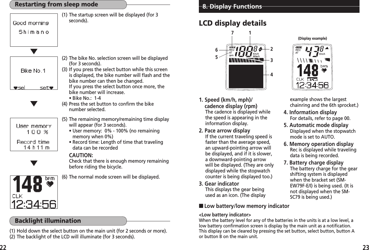 2322Restarting from sleep mode(1) The startup screen will be displayed (for 3seconds).Backlight illumination(1) Hold down the select button on the main unit (for 2 seconds or more).(2) The backlight of the LCD will illuminate (for 3 seconds).(6) The normal mode screen will be displayed.(2) The bike No. selection screen will be displayed(for 3 seconds).(3) If you press the select button while this screenis displayed, the bike number will flash and thebike number can then be changed.If you press the select button once more, thebike number will increase.• Bike No.:  1-4(4) Press the set button to confirm the bikenumber selected.(5) The remaining memory/remaining time displaywill appear (for 3 seconds).• User memory:  0% - 100% (no remainingmemory when 0%)• Record time: Length of time that travelingdata can be recordedCAUTION: Check that there is enough memory remainingbefore riding the bicycle.8. Display FunctionsLCD display detailsexample shows the largestchainring and the 6th sprocket.)4. Information displayFor details, refer to page 00.5. Automatic mode displayDisplayed when the stopwatchmode is set to AUTO.6. Memory operation displayRec is displayed while travelingdata is being recorded.7. Battery charge displayThe battery charge for the gearshifting system is displayedwhen the bracket set (SM-EW79F-E/I) is being used. (It isnot displayed when the SM-SC79 is being used.)(Display example)1265347&lt;Low battery indicator&gt;When the battery level for any of the batteries in the units is at a low level, alow battery confirmation screen is display by the main unit as a notification.This display can be cleared by pressing the set button, select button, button Aor button B on the main unit.■Low battery/low memory indicator1. Speed (km/h, mph)/cadence display (rpm)The cadence is displayed whilethe speed is appearing in theinformation display.2. Pace arrow displayIf the current traveling speed isfaster than the average speed,an upward-pointing arrow willbe displayed, and if it is slower,a downward-pointing arrowwill be displayed. (They are onlydisplayed while the stopwatchcounter is being displayed too.) 3. Gear indicatorThis displays the gear beingused as an icon. (The display