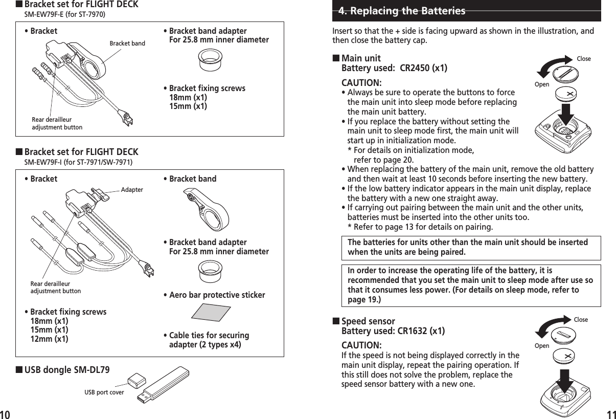 ■Main unitBattery used:  CR2450 (x1)10 11■Bracket set for FLIGHT DECK    SM-EW79F-E (for ST-7970)Bracket bandRear derailleuradjustment button• Bracket■USB dongle SM-DL79USB port cover• Bracket band adapterFor 25.8 mm inner diameter■Bracket set for FLIGHT DECK    SM-EW79F-I (for ST-7971/SW-7971)• Bracket• Bracket fixing screws18mm (x1)15mm (x1)12mm (x1)• Bracket band• Bracket band adapterFor 25.8 mm inner diameter4. Replacing the BatteriesInsert so that the + side is facing upward as shown in the illustration, andthen close the battery cap.CAUTION:• Always be sure to operate the buttons to forcethe main unit into sleep mode before replacingthe main unit battery.• If you replace the battery without setting themain unit to sleep mode first, the main unit willstart up in initialization mode.  * For details on initialization mode, refer to page 20.• When replacing the battery of the main unit, remove the old batteryand then wait at least 10 seconds before inserting the new battery. • If the low battery indicator appears in the main unit display, replacethe battery with a new one straight away.• If carrying out pairing between the main unit and the other units,batteries must be inserted into the other units too.* Refer to page 13 for details on pairing.■Speed sensorBattery used: CR1632 (x1)CAUTION:If the speed is not being displayed correctly in themain unit display, repeat the pairing operation. Ifthis still does not solve the problem, replace thespeed sensor battery with a new one. OpenCloseOpenCloseAdapterRear derailleuradjustment button• Bracket fixing screws18mm (x1)15mm (x1)• Aero bar protective sticker• Cable ties for securingadapter (2 types x4)The batteries for units other than the main unit should be insertedwhen the units are being paired. In order to increase the operating life of the battery, it isrecommended that you set the main unit to sleep mode after use sothat it consumes less power. (For details on sleep mode, refer topage 19.) 