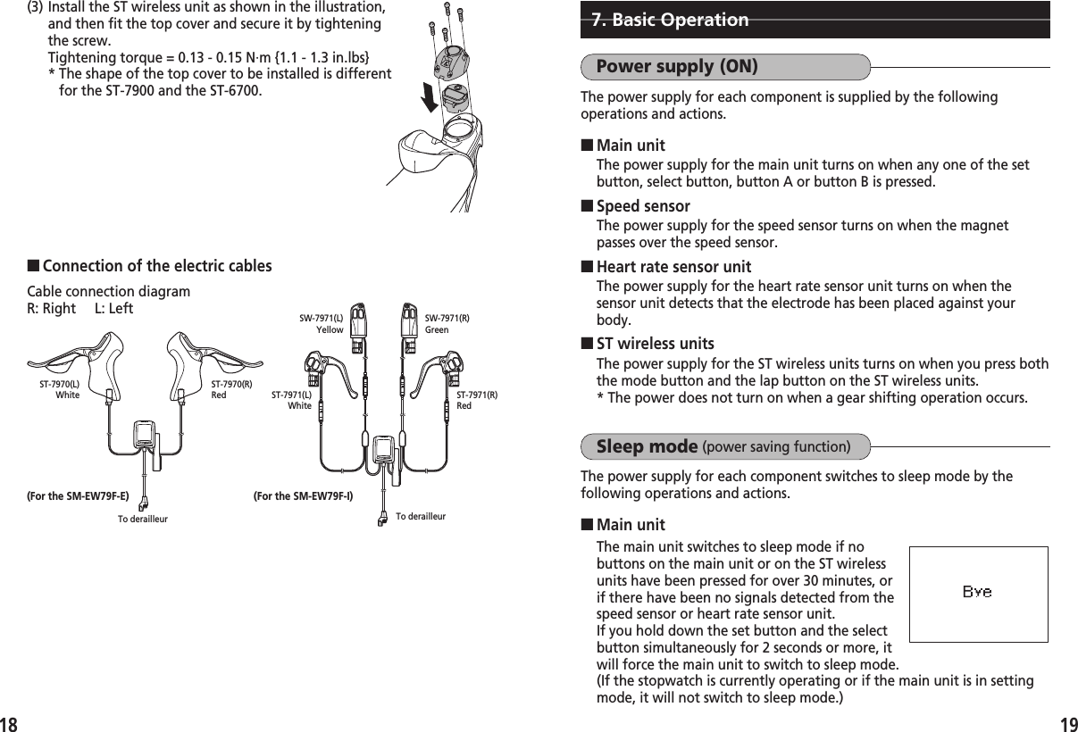 1918(3) Install the ST wireless unit as shown in the illustration,and then fit the top cover and secure it by tighteningthe screw.Tightening torque = 0.13 - 0.15 N·m {1.1 - 1.3 in.lbs}* The shape of the top cover to be installed is differentfor the ST-7900 and the ST-6700.7. Basic OperationPower supply (ON)The power supply for each component is supplied by the followingoperations and actions.■Main unitThe power supply for the main unit turns on when any one of the setbutton, select button, button A or button B is pressed.■Speed sensorThe power supply for the speed sensor turns on when the magnetpasses over the speed sensor.■Heart rate sensor unitThe power supply for the heart rate sensor unit turns on when thesensor unit detects that the electrode has been placed against yourbody.■ST wireless unitsThe power supply for the ST wireless units turns on when you press boththe mode button and the lap button on the ST wireless units. * The power does not turn on when a gear shifting operation occurs.Sleep mode (power saving function)The power supply for each component switches to sleep mode by thefollowing operations and actions.■Main unitThe main unit switches to sleep mode if nobuttons on the main unit or on the ST wirelessunits have been pressed for over 30 minutes, orif there have been no signals detected from thespeed sensor or heart rate sensor unit.If you hold down the set button and the selectbutton simultaneously for 2 seconds or more, itwill force the main unit to switch to sleep mode.(If the stopwatch is currently operating or if the main unit is in settingmode, it will not switch to sleep mode.)■Connection of the electric cablesCable connection diagramR: Right     L: LeftST-7970(L)White(For the SM-EW79F-E) (For the SM-EW79F-I)ST-7970(R)Red ST-7971(L)WhiteST-7971(R)RedSW-7971(L)YellowSW-7971(R)GreenTo derailleur To derailleur