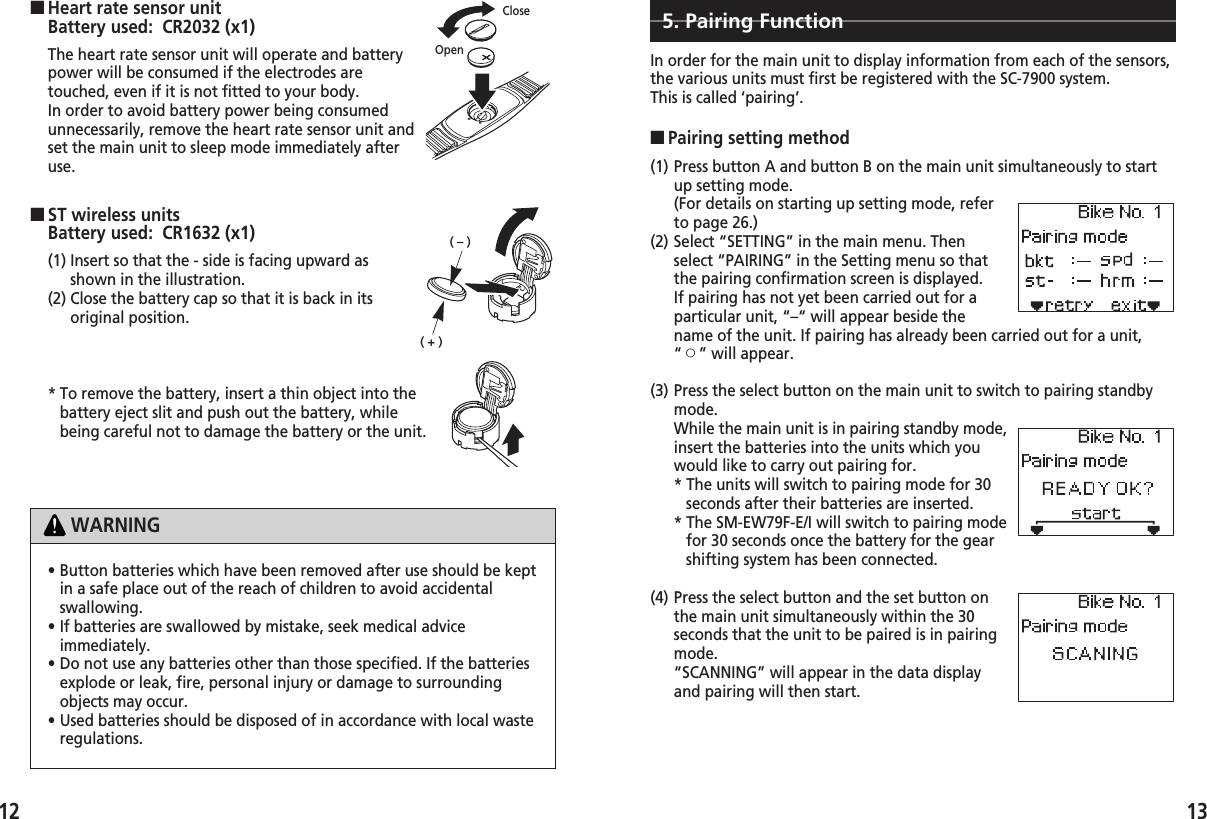 (1) Press button A and button B on the main unit simultaneously to startup setting mode.(For details on starting up setting mode, referto page 26.)(2) Select “SETTING” in the main menu. Thenselect “PAIRING” in the Setting menu so thatthe pairing confirmation screen is displayed.If pairing has not yet been carried out for aparticular unit, “–“ will appear beside thename of the unit. If pairing has already been carried out for a unit,“™” will appear.1312■ST wireless unitsBattery used:  CR1632 (x1)(1) Insert so that the - side is facing upward asshown in the illustration.(2) Close the battery cap so that it is back in itsoriginal position.* To remove the battery, insert a thin object into thebattery eject slit and push out the battery, whilebeing careful not to damage the battery or the unit.• Button batteries which have been removed after use should be keptin a safe place out of the reach of children to avoid accidentalswallowing.• If batteries are swallowed by mistake, seek medical adviceimmediately.• Do not use any batteries other than those specified. If the batteriesexplode or leak, fire, personal injury or damage to surroundingobjects may occur.• Used batteries should be disposed of in accordance with local wasteregulations.WARNING■Pairing setting method5. Pairing FunctionIn order for the main unit to display information from each of the sensors,the various units must first be registered with the SC-7900 system.This is called ‘pairing’.(3) Press the select button on the main unit to switch to pairing standbymode.While the main unit is in pairing standby mode,insert the batteries into the units which youwould like to carry out pairing for. * The units will switch to pairing mode for 30seconds after their batteries are inserted.* The SM-EW79F-E/I will switch to pairing modefor 30 seconds once the battery for the gearshifting system has been connected. (4) Press the select button and the set button onthe main unit simultaneously within the 30seconds that the unit to be paired is in pairingmode.“SCANNING” will appear in the data displayand pairing will then start.The heart rate sensor unit will operate and batterypower will be consumed if the electrodes aretouched, even if it is not fitted to your body.In order to avoid battery power being consumedunnecessarily, remove the heart rate sensor unit andset the main unit to sleep mode immediately afteruse.■Heart rate sensor unitBattery used:  CR2032 (x1)OpenClose(–)(+)