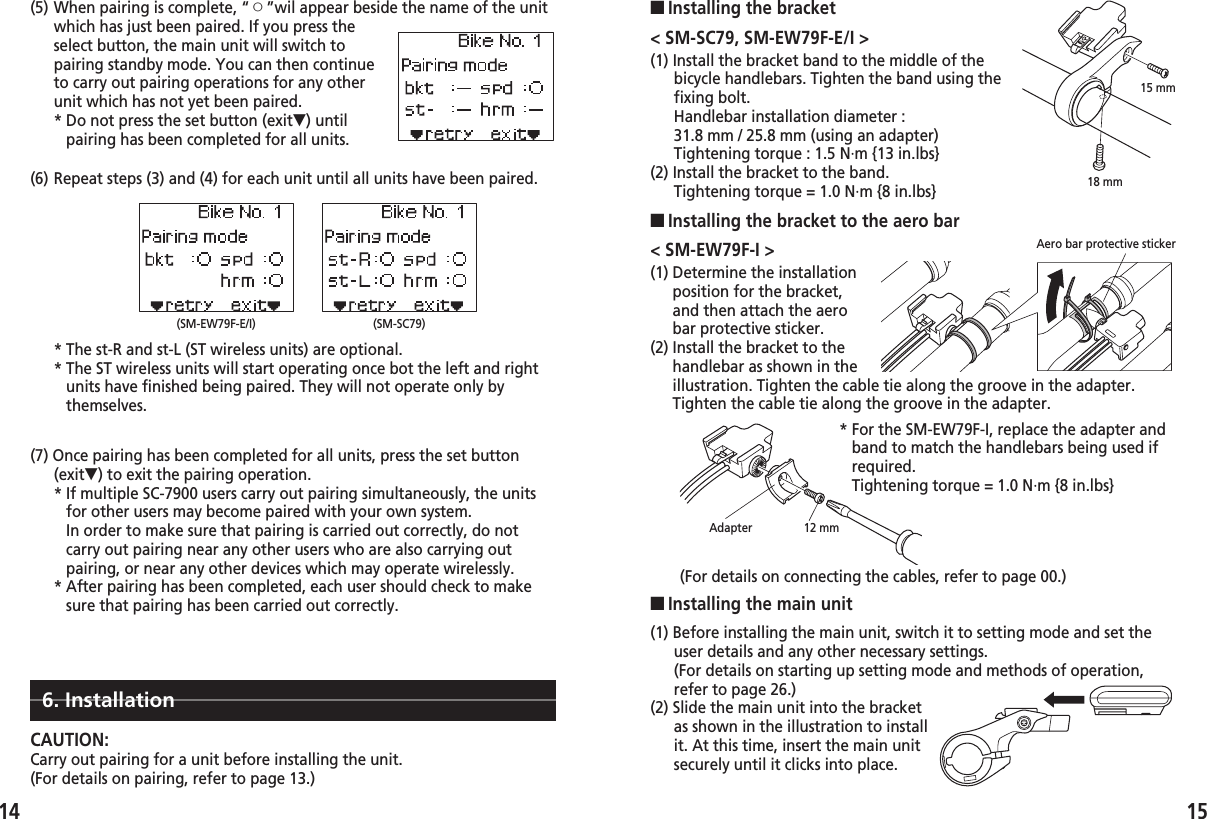 (1) Determine the installationposition for the bracket,and then attach the aerobar protective sticker.(2) Install the bracket to thehandlebar as shown in theillustration. Tighten the cable tie along the groove in the adapter.Tighten the cable tie along the groove in the adapter.1514(6) Repeat steps (3) and (4) for each unit until all units have been paired.(7) Once pairing has been completed for all units, press the set button(exit▼) to exit the pairing operation.* If multiple SC-7900 users carry out pairing simultaneously, the unitsfor other users may become paired with your own system.In order to make sure that pairing is carried out correctly, do notcarry out pairing near any other users who are also carrying outpairing, or near any other devices which may operate wirelessly.* After pairing has been completed, each user should check to makesure that pairing has been carried out correctly.* The st-R and st-L (ST wireless units) are optional.* The ST wireless units will start operating once bot the left and rightunits have finished being paired. They will not operate only bythemselves.(SM-EW79F-E/I) (SM-SC79)(5) When pairing is complete, “™”wil appear beside the name of the unitwhich has just been paired. If you press theselect button, the main unit will switch topairing standby mode. You can then continueto carry out pairing operations for any otherunit which has not yet been paired.* Do not press the set button (exit▼) untilpairing has been completed for all units.&lt; SM-SC79, SM-EW79F-E/I &gt;(1) Install the bracket band to the middle of thebicycle handlebars. Tighten the band using thefixing bolt.Handlebar installation diameter : 31.8 mm / 25.8 mm (using an adapter)Tightening torque : 1.5 N·m {13 in.lbs}(2) Install the bracket to the band.Tightening torque = 1.0 N·m {8 in.lbs}■Installing the bracket■Installing the bracket to the aero bar6. InstallationCAUTION:Carry out pairing for a unit before installing the unit.(For details on pairing, refer to page 13.)&lt; SM-EW79F-I &gt;(1) Before installing the main unit, switch it to setting mode and set theuser details and any other necessary settings.(For details on starting up setting mode and methods of operation,refer to page 26.)(2) Slide the main unit into the bracketas shown in the illustration to installit. At this time, insert the main unitsecurely until it clicks into place.■Installing the main unitAero bar protective sticker* For the SM-EW79F-I, replace the adapter andband to match the handlebars being used ifrequired.Tightening torque = 1.0 N·m {8 in.lbs}(For details on connecting the cables, refer to page 00.)Adapter 12 mm18 mm15 mm