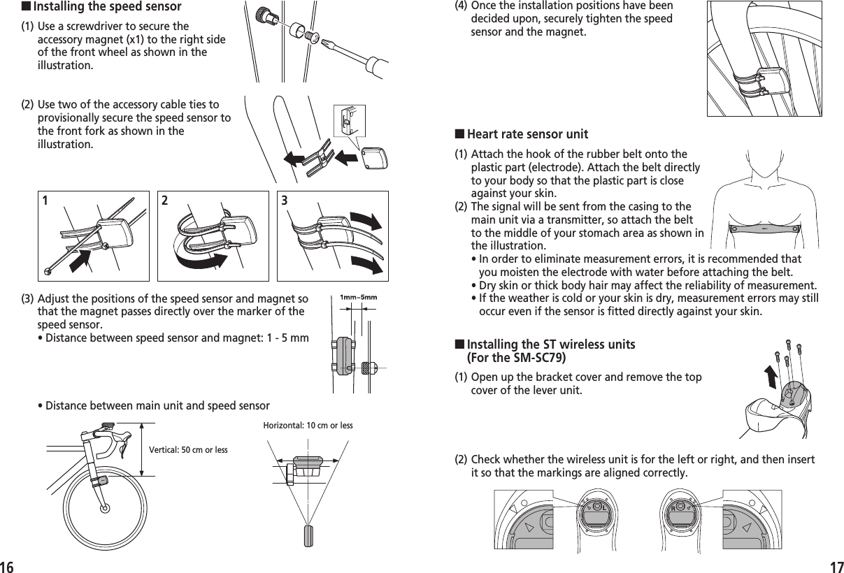 ■Heart rate sensor unit1716(1) Use a screwdriver to secure theaccessory magnet (x1) to the right sideof the front wheel as shown in theillustration.(2) Use two of the accessory cable ties toprovisionally secure the speed sensor tothe front fork as shown in theillustration.■Installing the speed sensor(1) Attach the hook of the rubber belt onto theplastic part (electrode). Attach the belt directlyto your body so that the plastic part is closeagainst your skin.(2) The signal will be sent from the casing to themain unit via a transmitter, so attach the beltto the middle of your stomach area as shown inthe illustration.• In order to eliminate measurement errors, it is recommended thatyou moisten the electrode with water before attaching the belt.• Dry skin or thick body hair may affect the reliability of measurement.• If the weather is cold or your skin is dry, measurement errors may stilloccur even if the sensor is fitted directly against your skin.(3) Adjust the positions of the speed sensor and magnet sothat the magnet passes directly over the marker of thespeed sensor.• Distance between speed sensor and magnet: 1 - 5 mm• Distance between main unit and speed sensorHorizontal: 10 cm or less123Vertical: 50 cm or less(4) Once the installation positions have beendecided upon, securely tighten the speedsensor and the magnet.(1) Open up the bracket cover and remove the topcover of the lever unit.(2) Check whether the wireless unit is for the left or right, and then insertit so that the markings are aligned correctly.■Installing the ST wireless units (For the SM-SC79)