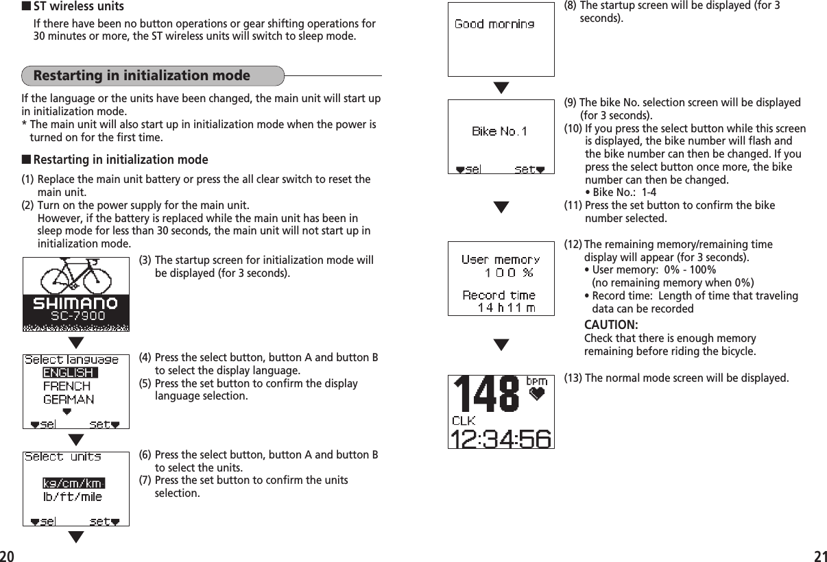2120■ST wireless unitsIf there have been no button operations or gear shifting operations for30 minutes or more, the ST wireless units will switch to sleep mode.Restarting in initialization modeIf the language or the units have been changed, the main unit will start upin initialization mode.* The main unit will also start up in initialization mode when the power isturned on for the first time.■Restarting in initialization mode(1) Replace the main unit battery or press the all clear switch to reset themain unit.(2) Turn on the power supply for the main unit.However, if the battery is replaced while the main unit has been insleep mode for less than 30 seconds, the main unit will not start up ininitialization mode.(3) The startup screen for initialization mode willbe displayed (for 3 seconds).(4) Press the select button, button A and button Bto select the display language.(5) Press the set button to confirm the displaylanguage selection.(6) Press the select button, button A and button Bto select the units.(7) Press the set button to confirm the unitsselection.(8) The startup screen will be displayed (for 3seconds).(9) The bike No. selection screen will be displayed(for 3 seconds).(10) If you press the select button while this screenis displayed, the bike number will flash andthe bike number can then be changed. If youpress the select button once more, the bikenumber can then be changed.• Bike No.:  1-4(11) Press the set button to confirm the bikenumber selected.(12) The remaining memory/remaining timedisplay will appear (for 3 seconds).• User memory:  0% - 100% (no remaining memory when 0%)• Record time:  Length of time that travelingdata can be recordedCAUTION: Check that there is enough memoryremaining before riding the bicycle.(13) The normal mode screen will be displayed.
