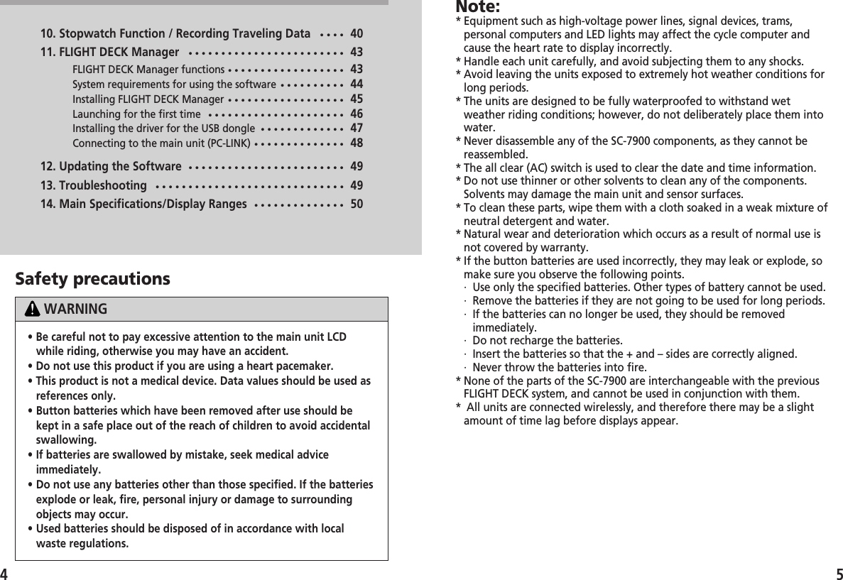 5• Be careful not to pay excessive attention to the main unit LCDwhile riding, otherwise you may have an accident.• Do not use this product if you are using a heart pacemaker.• This product is not a medical device. Data values should be used asreferences only.• Button batteries which have been removed after use should bekept in a safe place out of the reach of children to avoid accidentalswallowing.• If batteries are swallowed by mistake, seek medical adviceimmediately.• Do not use any batteries other than those specified. If the batteriesexplode or leak, fire, personal injury or damage to surroundingobjects may occur.• Used batteries should be disposed of in accordance with localwaste regulations.Note:* Equipment such as high-voltage power lines, signal devices, trams,personal computers and LED lights may affect the cycle computer andcause the heart rate to display incorrectly.* Handle each unit carefully, and avoid subjecting them to any shocks.* Avoid leaving the units exposed to extremely hot weather conditions forlong periods.* The units are designed to be fully waterproofed to withstand wetweather riding conditions; however, do not deliberately place them intowater.* Never disassemble any of the SC-7900 components, as they cannot bereassembled.* The all clear (AC) switch is used to clear the date and time information.* Do not use thinner or other solvents to clean any of the components.Solvents may damage the main unit and sensor surfaces.* To clean these parts, wipe them with a cloth soaked in a weak mixture ofneutral detergent and water.* Natural wear and deterioration which occurs as a result of normal use isnot covered by warranty.* If the button batteries are used incorrectly, they may leak or explode, somake sure you observe the following points.·  Use only the specified batteries. Other types of battery cannot be used.·  Remove the batteries if they are not going to be used for long periods.·  If the batteries can no longer be used, they should be removedimmediately.·  Do not recharge the batteries.·  Insert the batteries so that the + and – sides are correctly aligned.·  Never throw the batteries into fire.* None of the parts of the SC-7900 are interchangeable with the previousFLIGHT DECK system, and cannot be used in conjunction with them.* All units are connected wirelessly, and therefore there may be a slightamount of time lag before displays appear. Safety precautionsWARNING10. Stopwatch Function / Recording Traveling Data••••4011. FLIGHT DECK Manager••••••••••••••••••••••••43FLIGHT DECK Manager functions••••••••••••••••••43System requirements for using the software••••••••••44Installing FLIGHT DECK Manager••••••••••••••••••45Launching for the first time•••••••••••••••••••••46Installing the driver for the USB dongle•••••••••••••47Connecting to the main unit (PC-LINK)••••••••••••••4812. Updating the Software••••••••••••••••••••••••4913. Troubleshooting•••••••••••••••••••••••••••••4914. Main Specifications/Display Ranges••••••••••••••504