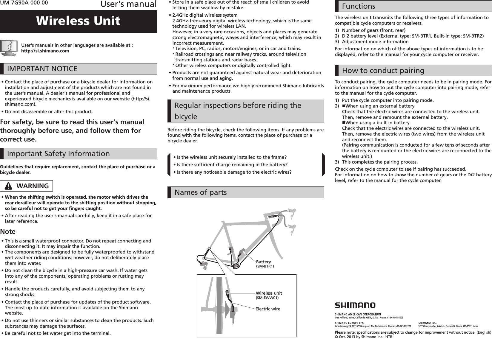 One Holland, Irvine, California 92618, U.S.A.  Phone: +1-949-951-5003Industrieweg 24, 8071 CT Nunspeet, The Netherlands  Phone: +31-341-272222 3-77 Oimatsu-cho, Sakai-ku, Sakai-shi, Osaka 590-8577, JapanPlease note: speciﬁ cations are subject to change for improvement without notice. (English) © Oct. 2013 by Shimano Inc.  HTRUM-7G90A-000-00 User&apos;s manualWireless UnitUser&apos;s manuals in other languages are available at :http://si.shimano.com IMPORTANT NOTICE •Contact the place of purchase or a bicycle dealer for information on installation and adjustment of the products which are not found in the user&apos;s manual. A dealer&apos;s manual for professional and experienced bicycle mechanics is available on our website (http://si.shimano.com). •Do not disassemble or alter this product.For safety, be sure to read this user&apos;s manual thoroughly before use, and follow them for correct use.Important Safety InformationGuidelines that require replacement, contact the place of purchase or a bicycle dealer.WARNING •When the shifting switch is operated, the motor which drives the rear derailleur will operate to the shifting position without stopping, so be careful not to get your ﬁ ngers caught. •After reading the user&apos;s manual carefully, keep it in a safe place for later reference.Note •This is a small waterproof connector. Do not repeat connecting and disconnecting it. It may impair the function. •The components are designed to be fully waterproofed to withstand wet weather riding conditions; however, do not deliberately place them into water. •Do not clean the bicycle in a high-pressure car wash. If water gets into any of the components, operating problems or rusting may result. •Handle the products carefully, and avoid subjecting them to any strong shocks. •Contact the place of purchase for updates of the product software. The most up-to-date information is available on the Shimano website. •Do not use thinners or similar substances to clean the products. Such substances may damage the surfaces. •Be careful not to let water get into the terminal. •Store in a safe place out of the reach of small children to avoid letting them swallow by mistake. •2.4GHz digital wireless system2.4GHz-frequency digital wireless technology, which is the same technology used for wireless LAN.However, in a very rare occasions, objects and places may generate strong electromagnetic, waves and interference, which may result in incorrect measurement.* Television, PC, radios, motors/engines, or in car and trains.* Railroad crossings and near railway tracks, around television transmitting stations and radar bases.* Other wireless computers or digitally controlled light. •Products are not guaranteed against natural wear and deterioration from normal use and aging. •For maximum performance we highly recommend Shimano lubricants and maintenance products.Regular inspections before riding the bicycleBefore riding the bicycle, check the following items. If any problems are found with the following items, contact the place of purchase or a bicycle dealer. •Is the wireless unit securely installed to the frame? •Is there sufﬁ cient charge remaining in the battery? •Is there any noticeable damage to the electric wires?Names of partsWireless unit(SM-EWW01)Electric wireBattery(SM-BTR1)FunctionsThe wireless unit transmits the following three types of information to compatible cycle computers or receivers.1)  Number of gears (front, rear)2)  Di2 battery level (External type: SM-BTR1, Built-in type: SM-BTR2)3)  Adjustment mode informationFor information on which of the above types of information is to be displayed, refer to the manual for your cycle computer or receiver.How to conduct pairingTo conduct pairing, the cycle computer needs to be in pairing mode. For information on how to put the cycle computer into pairing mode, refer to the manual for the cycle computer.1)  Put the cycle computer into pairing mode.2)  When using an external batteryCheck that the electric wires are connected to the wireless unit. Then, remove and remount the external battery.When using a built-in batteryCheck that the electric wires are connected to the wireless unit. Then, remove the electric wires (two wires) from the wireless unit and reconnect them.(Pairing communication is conducted for a few tens of seconds after the battery is remounted or the electric wires are reconnected to the wireless unit.)3)  This completes the pairing process.Check on the cycle computer to see if pairing has succeeded.For information on how to show the number of gears or the Di2 battery level, refer to the manual for the cycle computer.