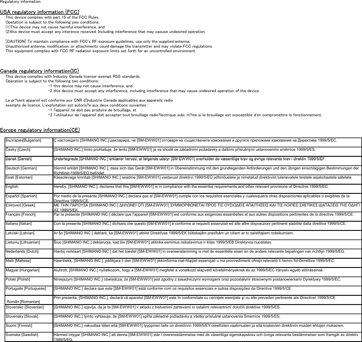 Regulatory informationUSA regulatory information (FCC)This device complies with part 15 of the FCC Rules.Opetation is subject to the following ywo conditions:(1)This device may not cause harmful interference, and(2)this device must accept any interence received. Including interference that may caouse undesired operation.[CAUTION] To maintain compliance with FCC&apos;s RF exposure guidelines, use only the supplied antenna.Unauthorized antenna, modification, or attachments could damage the transmitter and may violate FCC regulations.This equipment complies with FCC RF radiation exposure limits set forth for an uncontrolled environment.Canada regulatory information(IC)This device complies with Industry Canada license-exempt RSS standards.Operation is subject to the following two conditions: -1 this device may not cause interference, and -2 this device must accept any interference, including interference that may cause undesired operation of the device.Le pr?sent appareil est conforme aux CNR d&apos;Industrie Canada applicables aux appareils radioexempts de licence. L&apos;exploitation est autoris?e aux deux conditions suivantes : -1 l&apos;appareil ne doit pas produire de brouillage, et -2 l&apos;utilisateur de l&apos;appareil doit accepter tout brouillage radio?lectrique subi, m?me si le brouillage est susceptible d&apos;en compromettre le fonctionnement. Eorope regulatory information(CE)Българин[Bulgarian] С настоящето [SHIMANO INC.] декларира, че [SM-EWW01] отговаря на съществените изисквания и другите приложими изисквания на Директива 1999/5/ЕС.Česky [Czech] [SHIMANO INC.] tímto prohlašuje, že tento [SM-EWW01] je ve shodě se základními požadavky a dalšími příslušnými ustanoveními směrnice 1999/5/ES.Dansk [Danish]Undertegnede [SHIMANO INC ] erklærer herved at følgende udstyr [SM-EWW01] overholder de væsentlige krav og øvrige relevante krav i direktiv 1999/5/EFDansk [Danish]Undertegnede [SHIMANO INC.] erklærer herved, at følgende udstyr [SM EWW01] overholder de væsentlige krav og øvrige relevante krav i direktiv 1999/5/EF.Deutsch [German] Hiermit erklärt [SHIMANO INC.], dass sich das Gerät [SM-EWW01] in Übereinstimmung mit den grundlegenden Anforderungen und den übrigen einschlägigen Bestimmungen derRichtlinie 1999/5/EG befindet.Eesti [Estonian] Käesolevaga kinnitab [SHIMANO INC.] seadme [SM-EWW01] vastavust direktiivi 1999/5/EÜ põhinõuetele ja nimetatud direktiivist tulenevatele teistele asjakohastele sätetele.English Hereby, [SHIMANO INC.], declares that this [SM-EWW01] is in compliance with the essential requirements and other relevant provisions of Directive 1999/5/EC.Español [Spanish] Por medio de la presente [SHIMANO INC.] declara que el [SM-EWW01] cumple con los requisitos esenciales y cualesquiera otras disposiciones aplicables o exigibles de laDirectiva 1999/5/CE.Ελληνική [Greek] ΜΕ ΤΗΝ ΠΑΡΟΥΣΑ [SHIMANO INC.] ∆ΗΛΩΝΕΙ ΟΤΙ [SM-EWW01] ΣΥΜΜΟΡΦΩΝΕΤΑΙ ΠΡΟΣ ΤΙΣ ΟΥΣΙΩ∆ΕΙΣ ΑΠΑΙΤΗΣΕΙΣ ΚΑΙ ΤΙΣ ΛΟΙΠΕΣ ΣΧΕΤΙΚΕΣ ∆ΙΑΤΑΞΕΙΣ ΤΗΣ Ο∆ΗΓΙΑΣ 1999/5/ΕΚ.Français [French] Par la présente [SHIMANO INC.] déclare que l&apos;appareil [SM-EWW01] est conforme aux exigences essentielles et aux autres dispositions pertinentes de la directive 1999/5/CE.Italiano [Italian] Con la presente [SHIMANO INC.] dichiara che questo [SM-EWW01] è conforme ai requisiti essenziali ed alle altre disposizioni pertinenti stabilite dalla direttiva 1999/5/CE.Latviski [Latvian] Ar šo [SHIMANO INC.] deklarē, ka [SM-EWW01] atbilst Direktīvas 1999/5/EK būtiskajām prasībām un citiem ar to saistītajiem noteikumiem.Lietuvių [Lithuanian] Šiuo [SHIMANO INC.] deklaruoja, kad šis [SM-EWW01] atitinka esminius reikalavimus ir kitas 1999/5/EB Direktyvos nuostatas.Nederlands [Dutch] Hierbij verklaart [SHIMANO INC.] dat het toestel [SM-EWW01] in overeenstemming is met de essentiële eisen en de andere relevante bepalingen van richtlijn 1999/5/EG.Malti [Maltese] Hawnhekk, [SHIMANO INC.], jiddikjara li dan [SM-EWW01] jikkonforma mal-ħtiġijiet essenzjali u ma provvedimenti oħrajn relevanti li hemm fid-Dirrettiva 1999/5/EC.Magyar [Hungarian] Alulírott, [SHIMANO INC.] nyilatkozom, hogy a [SM-EWW01] megfelel a vonatkozó alapvetõ követelményeknek és az 1999/5/EC irányelv egyéb elõírásainak.Polski [Polish] Niniejszym [SHIMANO INC.] oświadcza, że [SM-EWW01] jest zgodny z zasadniczymi wymogami oraz pozostałymi stosownymi postanowieniami Dyrektywy 1999/5/EC.Português [Portuguese] [SHIMANO INC.] declara que este [SM-EWW01] está conforme com os requisitos essenciais e outras disposições da Directiva 1999/5/CE. Român [Romanian] Prin prezenta, [SHIMANO INC.], declară că aparatul [SM-EWW01] este în conformitate cu cerinţele esenţiale şi cu alte prevederi pertinente ale Directivei 1999/5/CE.Slovensko [Slovenian] [SHIMANO INC.] izjavlja, da je ta [SM-EWW01] v skladu z bistvenimi zahtevami in ostalimi relevantnimi določili direktive 1999/5/ES.Slovensky [Slovak] [SHIMANO INC.] týmto vyhlasuje, že [SM-EWW01] spĺňa základné požiadavky a všetky príslušné ustanovenia Smernice 1999/5/ES.Suomi [Finnish] [SHIMANO INC.] vakuuttaa täten että [SM-EWW01] tyyppinen laite on direktiivin 1999/5/EY oleellisten vaatimusten ja sitä koskevien direktiivin muiden ehtojen mukainen.Svenska [Swedish] Härmed intygar [SHIMANO INC.] att denna [SM-EWW01] står I överensstämmelse med de väsentliga egenskapskrav och övriga relevanta bestämmelser som framgår av direktiv1999/5/EG.