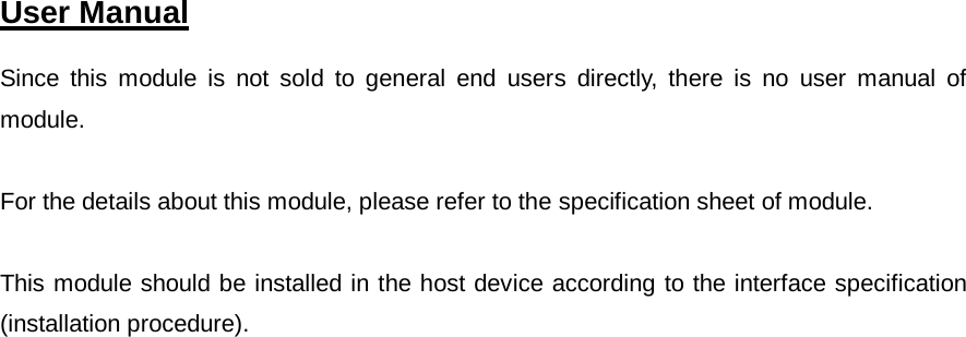  User Manual   Since this module is not sold to general end users directly, there is no user manual of module.  For the details about this module, please refer to the specification sheet of module.     This module should be installed in the host device according to the interface specification (installation procedure).      