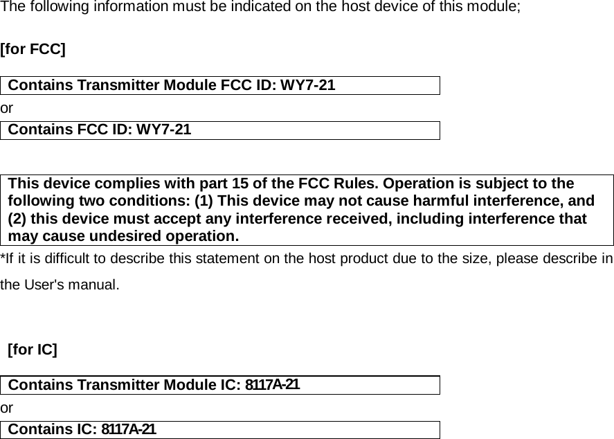 The following information must be indicated on the host device of this module;  [for FCC]    Contains Transmitter Module FCC ID: WY7-21or Contains FCC ID: WY7-21   This device complies with part 15 of the FCC Rules. Operation is subject to the following two conditions: (1) This device may not cause harmful interference, and (2) this device must accept any interference received, including interference that may cause undesired operation. *If it is difficult to describe this statement on the host product due to the size, please describe in the User&apos;s manual.    [for IC]    Contains Transmitter Module IC: 8117A-21or Contains IC: 8117A-21    