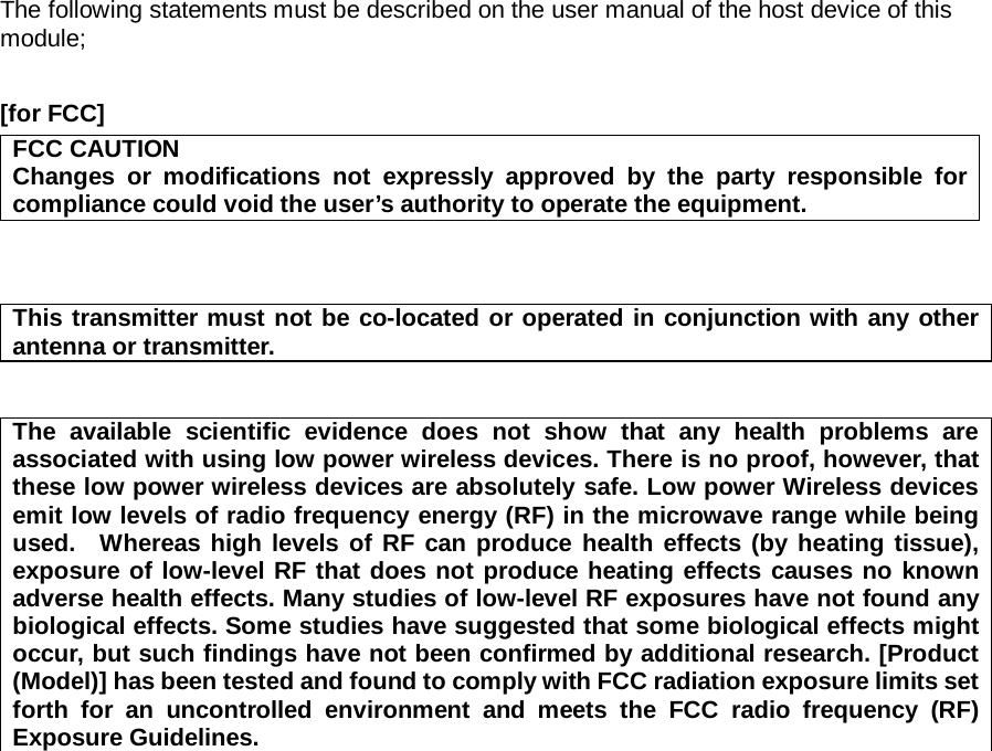 The following statements must be described on the user manual of the host device of this module;  [for FCC]     FCC CAUTION Changes or modifications not expressly approved by the party responsible for compliance could void the user’s authority to operate the equipment.    This transmitter must not be co-located or operated in conjunction with any other antenna or transmitter.   The available scientific evidence does not show that any health problems are associated with using low power wireless devices. There is no proof, however, that these low power wireless devices are absolutely safe. Low power Wireless devices emit low levels of radio frequency energy (RF) in the microwave range while being used.  Whereas high levels of RF can produce health effects (by heating tissue), exposure of low-level RF that does not produce heating effects causes no known adverse health effects. Many studies of low-level RF exposures have not found any biological effects. Some studies have suggested that some biological effects might occur, but such findings have not been confirmed by additional research. [Product (Model)] has been tested and found to comply with FCC radiation exposure limits set forth for an uncontrolled environment and meets the FCC radio frequency (RF) Exposure Guidelines.    