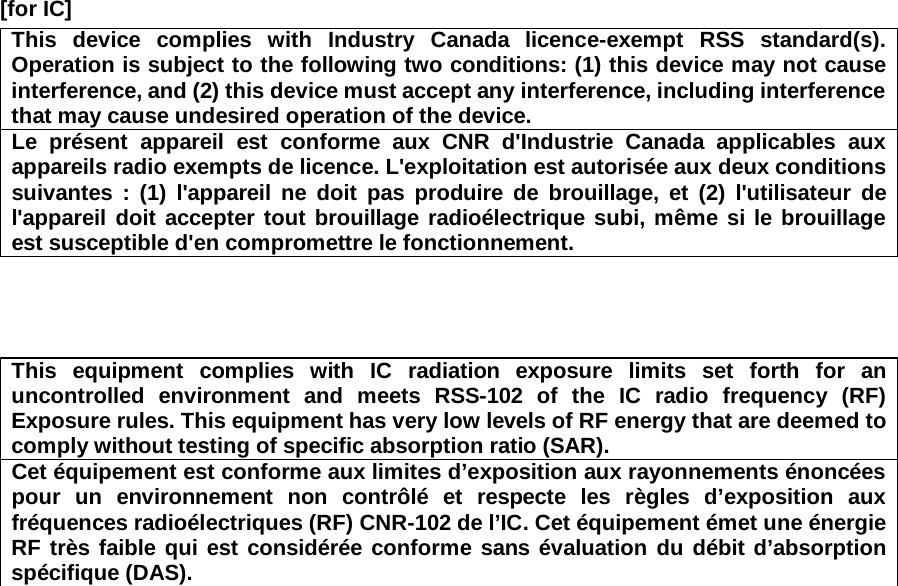 [for IC]     This device complies with Industry Canada licence-exempt RSS standard(s). Operation is subject to the following two conditions: (1) this device may not cause interference, and (2) this device must accept any interference, including interference that may cause undesired operation of the device. Le présent appareil est conforme aux CNR d&apos;Industrie Canada applicables aux appareils radio exempts de licence. L&apos;exploitation est autorisée aux deux conditions suivantes : (1) l&apos;appareil ne doit pas produire de brouillage, et (2) l&apos;utilisateur de l&apos;appareil doit accepter tout brouillage radioélectrique subi, même si le brouillage est susceptible d&apos;en compromettre le fonctionnement.     This equipment complies with IC radiation exposure limits set forth for an uncontrolled environment and meets RSS-102 of the IC radio frequency (RF) Exposure rules. This equipment has very low levels of RF energy that are deemed to comply without testing of specific absorption ratio (SAR). Cet équipement est conforme aux limites d’exposition aux rayonnements énoncées pour un environnement non contrôlé et respecte les règles d’exposition aux fréquences radioélectriques (RF) CNR-102 de l’IC. Cet équipement émet une énergie RF très faible qui est considérée conforme sans évaluation du débit d’absorption spécifique (DAS).  