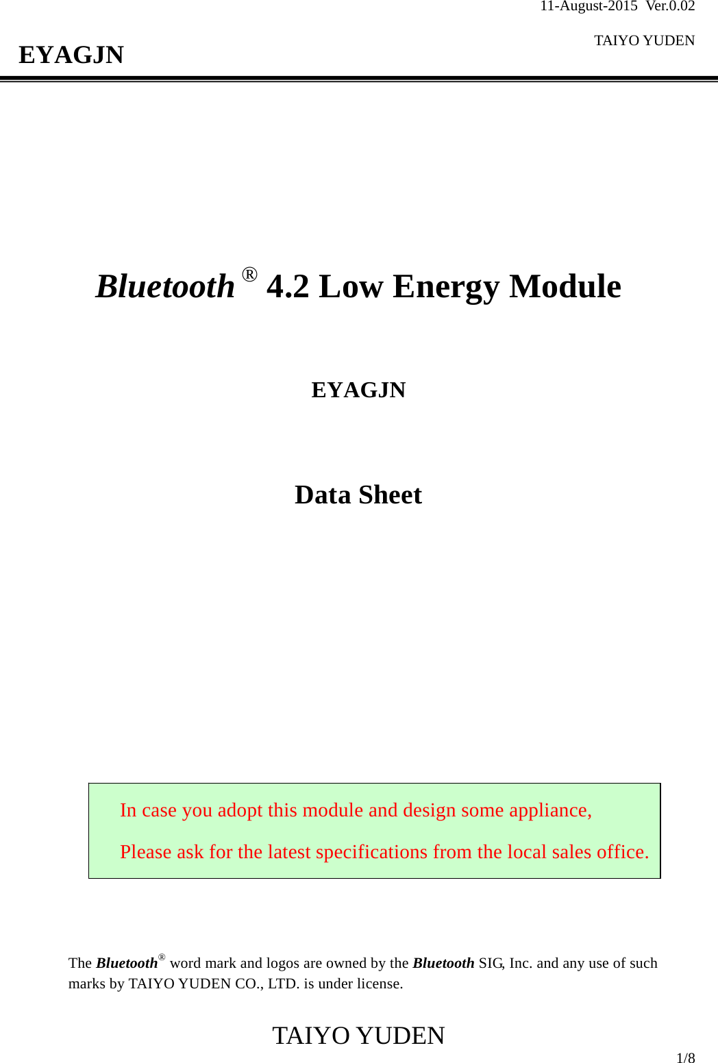 11-August-2015 Ver.0.02  TAIYO YUDEN                                              TAIYO YUDEN  1/8 EYAGJN          Bluetooth ® 4.2 Low Energy Module    EYAGJN   Data Sheet                     The Bluetooth® word mark and logos are owned by the Bluetooth SIG, Inc. and any use of such marks by TAIYO YUDEN CO., LTD. is under license.  In case you adopt this module and design some appliance, Please ask for the latest specifications from the local sales office.