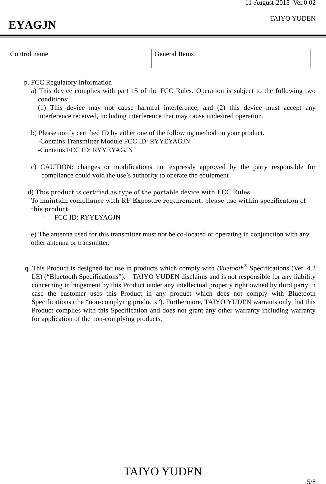 11-August-2015 Ver.0.02  TAIYO YUDEN                                              TAIYO YUDEN  5/8 EYAGJN  p. FCC Regulatory Information a) This device complies with part 15 of the FCC Rules. Operation is subject to the following two conditions: (1) This device may not cause harmful interference, and (2) this device must accept any interference received, including interference that may cause undesired operation.  b) Please notify certified ID by either one of the following method on your product. -Contains Transmitter Module FCC ID: RYYEYAGJN -Contains FCC ID: RYYEYAGJN  c) CAUTION: changes or modifications not expressly approved by the party responsible for compliance could void the use’s authority to operate the equipment     d) This product is certified as type of the portable device with FCC Rules.   To maintain compliance with RF Exposure requirement, please use within specification of this product. - FCC ID: RYYEYAGJN    e) The antenna used for this transmitter must not be co-located or operating in conjunction with any other antenna or transmitter.   q. This Product is designed for use in products which comply with Bluetooth® Specifications (Ver. 4.2 LE) (“Bluetooth Specifications”).    TAIYO YUDEN disclaims and is not responsible for any liability concerning infringement by this Product under any intellectual property right owned by third party in case the customer uses this Product in any product which does not comply with Bluetooth Specifications (the “non-complying products”). Furthermore, TAIYO YUDEN warrants only that this Product complies with this Specification and does not grant any other warranty including warranty for application of the non-complying products.                 Control name   General Items   