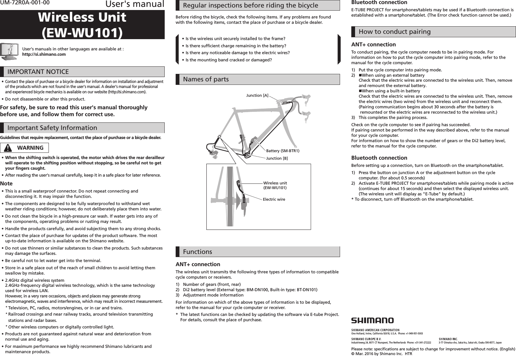 One Holland, Irvine, California 92618, U.S.A.  Phone: +1-949-951-5003Industrieweg 24, 8071 CT Nunspeet, The Netherlands  Phone: +31-341-272222 3-77 Oimatsu-cho, Sakai-ku, Sakai-shi, Osaka 590-8577, JapanPlease note: speciﬁ cations are subject to change for improvement without notice. (English) © Mar. 2016 by Shimano Inc.  HTRUM-72R0A-001-00 User&apos;s manualWireless Unit (EW-WU101)User&apos;s manuals in other languages are available at :http://si.shimano.com IMPORTANT NOTICE •Contact the place of purchase or a bicycle dealer for information on installation and adjustment of the products which are not found in the user&apos;s manual. A dealer&apos;s manual for professional and experienced bicycle mechanics is available on our website (http://si.shimano.com). •Do not disassemble or alter this product.For safety, be sure to read this user&apos;s manual thoroughly before use, and follow them for correct use.Important Safety InformationGuidelines that require replacement, contact the place of purchase or a bicycle dealer.WARNING •When the shifting switch is operated, the motor which drives the rear derailleur will operate to the shifting position without stopping, so be careful not to get your ﬁ ngers caught. •After reading the user&apos;s manual carefully, keep it in a safe place for later reference.Note •This is a small waterproof connector. Do not repeat connecting and disconnecting it. It may impair the function. •The components are designed to be fully waterproofed to withstand wet weather riding conditions; however, do not deliberately place them into water. •Do not clean the bicycle in a high-pressure car wash. If water gets into any of the components, operating problems or rusting may result. •Handle the products carefully, and avoid subjecting them to any strong shocks. •Contact the place of purchase for updates of the product software. The most up-to-date information is available on the Shimano website. •Do not use thinners or similar substances to clean the products. Such substances may damage the surfaces. •Be careful not to let water get into the terminal. •Store in a safe place out of the reach of small children to avoid letting them swallow by mistake. •2.4GHz digital wireless system2.4GHz-frequency digital wireless technology, which is the same technology used for wireless LAN.However, in a very rare occasions, objects and places may generate strong electromagnetic, waves and interference, which may result in incorrect measurement.* Television, PC, radios, motors/engines, or in car and trains.* Railroad crossings and near railway tracks, around television transmitting stations and radar bases.* Other wireless computers or digitally controlled light. •Products are not guaranteed against natural wear and deterioration from normal use and aging. •For maximum performance we highly recommend Shimano lubricants and maintenance products.Regular inspections before riding the bicycleBefore riding the bicycle, check the following items. If any problems are found with the following items, contact the place of purchase or a bicycle dealer. •Is the wireless unit securely installed to the frame? •Is there sufﬁ cient charge remaining in the battery? •Is there any noticeable damage to the electric wires? •Is the mounting band cracked or damaged?Names of partsWireless unit(EW-WU101)Electric wireBattery (SM-BTR1)Junction [B]Junction [A]FunctionsANT+ connectionThe wireless unit transmits the following three types of information to compatible cycle computers or receivers.1)  Number of gears (front, rear)2)  Di2 battery level (External type: BM-DN100, Built-in type: BT-DN101)3)  Adjustment mode informationFor information on which of the above types of information is to be displayed, refer to the manual for your cycle computer or receiver.*   The latest functions can be checked by updating the software via E-tube Project. For details, consult the place of purchase.Bluetooth connectionE-TUBE PROJECT for smartphones/tablets may be used if a Bluetooth connection is established with a smartphone/tablet. (The Error check function cannot be used.)How to conduct pairingANT+ connectionTo conduct pairing, the cycle computer needs to be in pairing mode. For information on how to put the cycle computer into pairing mode, refer to the manual for the cycle computer.1)  Put the cycle computer into pairing mode.2)  When using an external batteryCheck that the electric wires are connected to the wireless unit. Then, remove and remount the external battery.When using a built-in batteryCheck that the electric wires are connected to the wireless unit. Then, remove the electric wires (two wires) from the wireless unit and reconnect them.( Pairing communication begins about 30 seconds after the battery is remounted or the electric wires are reconnected to the wireless unit.)3)  This completes the pairing process.Check on the cycle computer to see if pairing has succeeded.If pairing cannot be performed in the way described above, refer to the manual for your cycle computer.For information on how to show the number of gears or the Di2 battery level, refer to the manual for the cycle computer.Bluetooth connectionBefore setting up a connection, turn on Bluetooth on the smartphone/tablet.1)  Press the button on junction A or the adjustment button on the cycle computer. (for about 0.5 seconds)2)  Activate E-TUBE PROJECT for smartphones/tablets while pairing mode is active (continues for about 15 seconds) and then select the displayed wireless unit. (The wireless unit will display as &quot;E-Tube&quot; by default.)*  To disconnect, turn off Bluetooth on the smartphone/tablet.