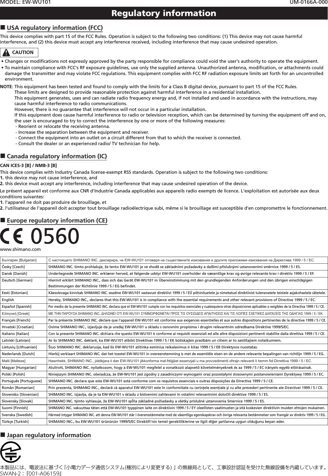 MODEL: EW-WU101 UM-0166A-000Regulatory information USA regulatory information (FCC)This device complies with part 15 of the FCC Rules. Operation is subject to the following two conditions: (1) This device may not cause harmful interference, and (2) this device must accept any interference received, including interference that may cause undesired operation.CAUTION •Changes or modiﬁcations not expressly approved by the party responsible for compliance could void the user&apos;s authority to operate the equipment. •To maintain compliance with FCC&apos;s RF exposure guidelines, use only the supplied antenna. Unauthorized antenna, modiﬁcation, or attachments could damage the transmitter and may violate FCC regulations. This equipment complies with FCC RF radiation exposure limits set forth for an uncontrolled environment.NOTE:   This equipment has been tested and found to comply with the limits for a Class B digital device, pursuant to part 15 of the FCC Rules. These limits are designed to provide reasonable protection against harmful interference in a residential installation. This equipment generates, uses and can radiate radio frequency energy and, if not installed and used in accordance with the instructions, may cause harmful interference to radio communications. However, there is no guarantee that interference will not occur in a particular installation. If this equipment does cause harmful interference to radio or television reception, which can be determined by turning the equipment off and on, the user is encouraged to try to correct the interference by one or more of the following measures:  - Reorient or relocate the receiving antenna.  - Increase the separation between the equipment and receiver.  - Connect the equipment into an outlet on a circuit different from that to which the receiver is connected.  - Consult the dealer or an experienced radio/ TV technician for help. Canada regulatory information (IC)CAN ICES-3 [B] / NMB-3 [B]This device complies with Industry Canada license-exempt RSS standards. Operation is subject to the following two conditions:1. this device may not cause interference, and2. this device must accept any interference, including interference that may cause undesired operation of the device.Le présent appareil est conforme aux CNR d&apos;Industrie Canada applicables aux appareils radio exempts de licence. L&apos;exploitation est autorisée aux deux conditions suivantes:1. l&apos;appareil ne doit pas produire de brouillage, et2.  l&apos;utilisateur de l&apos;appareil doit accepter tout brouillage radioélectrique subi, même si le brouillage est susceptible d&apos;en compromettre le fonctionnement. Europe regulatory information (CE)       www.shimano.comБългарин [Bulgarian] С настоящето SHIMANO INC. декларира, че EW-WU101 отговаря на съществените изисквания и другите приложими изисквания на Директива 1999 / 5 / ЕС.Česky [Czech] SHIMANO INC. tímto prohlašuje, že tento EW-WU101 je ve shodě se základními požadavky a dalšími příslušnými ustanoveními směrnice 1999 / 5 / ES.Dansk [Danish] Undertegnede SHIMANO INC. erklærer herved, at følgende udstyr EW-WU101 overholder de væsentlige krav og øvrige relevante krav i direktiv 1999 / 5 / EF.Deutsch [German] Hiermit erklärt SHIMANO INC., dass sich das Gerät EW-WU101 in Übereinstimmung mit den grundlegenden Anforderungen und den übrigen einschlägigen Bestimmungen der Richtlinie 1999 / 5 / EG beﬁndet.Eesti [Estonian]Käesolevaga kinnitab SHIMANO INC. seadme EW-WU101 vastavust direktiivi 1999 / 5 / EÜ põhinõuetele ja nimetatud direktiivist tulenevatele teistele asjakohastele sätetele.English Hereby, SHIMANO INC., declares that this EW-WU101 is in compliance with the essential requirements and other relevant provisions of Directive 1999 / 5 / EC.Español [Spanish]Por medio de la presente SHIMANO INC. declara que el EW-WU101 cumple con los requisitos esenciales y cualesquiera otras disposiciones aplicables o exigibles de la Directiva 1999 / 5 / CE.Ελληνική [Greek]ΜΕ ΤΗΝ ΠΑΡΟΥΣΑ SHIMANO INC. ΔΗΛΩΝΕΙ ΟΤΙ EW-WU101 ΣΥΜΜΟΡΦΩΝΕΤΑΙ ΠΡΟΣ ΤΙΣ ΟΥΣΙΩΔΕΙΣ ΑΠΑΙΤΗΣΕΙΣ ΚΑΙ ΤΙΣ ΛΟΙΠΕΣ ΣΧΕΤΙΚΕΣ ΔΙΑΤΑΞΕΙΣ ΤΗΣ ΟΔΗΓΙΑΣ 1999 / 5 / ΕΚ.Français [French]Par la présente SHIMANO INC. déclare que l&apos;appareil EW-WU101 est conforme aux exigences essentielles et aux autres dispositions pertinentes de la directive 1999 / 5 / CE.Hrvatski [Croatian] Ovime SHIMANO INC., izjavljuje da je uređaj EW-WU101 u skladu s osnovnim propisima i drugim relevantnim odredbama Direktive 1999/5/EC.Italiano [Italian]Con la presente SHIMANO INC. dichiara che questo EW-WU101 è conforme ai requisiti essenziali ed alle altre disposizioni pertinenti stabilite dalla direttiva 1999 / 5 / CE.Latviski [Latvian] Ar šo SHIMANO INC. deklarē, ka EW-WU101 atbilst Direktīvas 1999 / 5 / EK būtiskajām prasībām un citiem ar to saistītajiem noteikumiem.Lietuvių [Lithuanian] Šiuo SHIMANO INC. deklaruoja, kad šis EW-WU101 atitinka esminius reikalavimus ir kitas 1999 / 5 / EB Direktyvos nuostatas.Nederlands [Dutch]Hierbij verklaart SHIMANO INC. dat het toestel EW-WU101 in overeenstemming is met de essentiële eisen en de andere relevante bepalingen van richtlijn 1999 / 5 / EG.Malti [Maltese] Hawnhekk, SHIMANO INC., jiddikjara li dan EW-WU101 jikkonforma mal-ħtiġijiet essenzjali u ma provvedimenti oħrajn relevanti li hemm d-Dirrettiva 1999 / 5 / EC.Magyar [Hungarian] Alulírott, SHIMANO INC. nyilatkozom, hogy a EW-WU101 megfelel a vonatkozó alapvetõ követelményeknek és az 1999 / 5 / EC irányelv egyéb elõírásainak.Polski [Polish]Niniejszym SHIMANO INC. oświadcza, że EW-WU101 jest zgodny z zasadniczymi wymogami oraz pozostałymi stosownymi postanowieniami Dyrektywy 1999 / 5 / EC.Português [Portuguese] SHIMANO INC. declara que este EW-WU101 está conforme com os requisitos essenciais e outras disposições da Directiva 1999 / 5 / CE.Român [Romanian] Prin prezenta, SHIMANO INC., declară că aparatul EW-WU101 este în conformitate cu cerinţele esenţiale şi cu alte prevederi pertinente ale Directivei 1999 / 5 / CE.Slovensko [Slovenian] SHIMANO INC. izjavlja, da je ta EW-WU101 v skladu z bistvenimi zahtevami in ostalimi relevantnimi določili direktive 1999 / 5 / ES.Slovensky [Slovak] SHIMANO INC. týmto vyhlasuje, že EW-WU101 spĺňa základné požiadavky a všetky príslušné ustanovenia Smernice 1999 / 5 / ES.Suomi [Finnish]SHIMANO INC. vakuuttaa täten että EW-WU101 tyyppinen laite on direktiivin 1999 / 5 / EY oleellisten vaatimusten ja sitä koskevien direktiivin muiden ehtojen mukainen.Svenska [Swedish]Härmed intygar SHIMANO INC. att denna EW-WU101 står I överensstämmelse med de väsentliga egenskapskrav och övriga relevanta bestämmelser som framgår av direktiv 1999 / 5 / EG.Türkçe [Turkish] SHIMANO INC., bu EW-WU101 ürününün 1999/5/EC Direktiﬁ&apos;nin temel gerekliliklerine ve ilgili diğer şartlarına uygun olduğunu beyan eder. Japan regulatory information本製品には、電波法に基づく「小電力データ通信システム(種別により変更する) 」 の無線局として、工事設計認証を受けた無線設備を内蔵しています。SWAN-2： 『001-A06159』