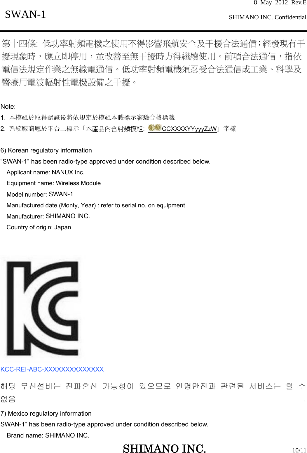 8 May 2012 Rev.E  SHIMANO INC. Confidential   SHIMANO INC.                  10/11 SWAN-1    Note:   1.  本模組於取得認證後將依規定於模組本體標示審驗合格標籤  2.  系統廠商應於平台上標示「本產品內含射頻模組:  CCXXXXYYyyyZzW」字樣  6) Korean regulatory information “SWAN-1” has been radio-type approved under condition described below. Applicant name: NANUX Inc. Equipment name: Wireless Module Model number: SWAN-1 Manufactured date (Monty, Year) : refer to serial no. on equipment Manufacturer: SHIMANO INC. Country of origin: Japan    KCC-REI-ABC-XXXXXXXXXXXXXX  7) Mexico regulatory information SWAN-1” has been radio-type approved under condition described below. Brand name: SHIMANO INC. 